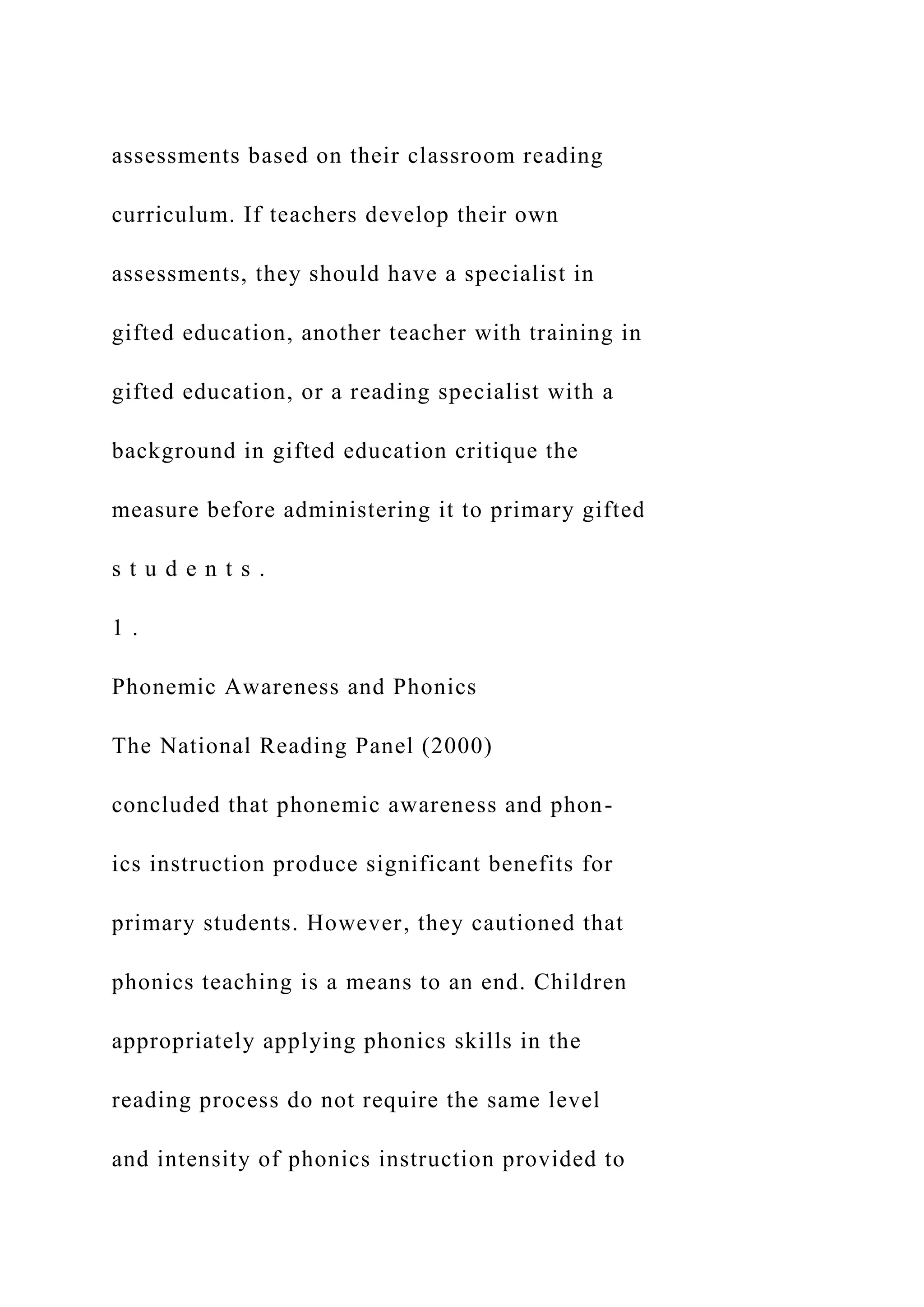 assessments based on their classroom reading
curriculum. If teachers develop their own
assessments, they should have a specialist in
gifted education, another teacher with training in
gifted education, or a reading specialist with a
background in gifted education critique the
measure before administering it to primary gifted
s t u d e n t s .
1 .
Phonemic Awareness and Phonics
The National Reading Panel (2000)
concluded that phonemic awareness and phon-
ics instruction produce significant benefits for
primary students. However, they cautioned that
phonics teaching is a means to an end. Children
appropriately applying phonics skills in the
reading process do not require the same level
and intensity of phonics instruction provided to
 