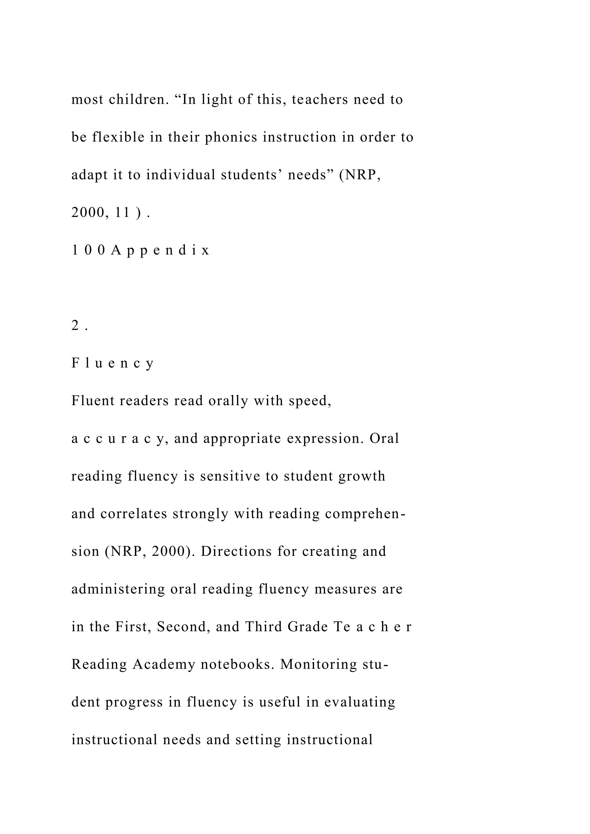 most children. “In light of this, teachers need to
be flexible in their phonics instruction in order to
adapt it to individual students’ needs” (NRP,
2000, 11 ) .
1 0 0 A p p e n d i x
2 .
F l u e n c y
Fluent readers read orally with speed,
a c c u r a c y, and appropriate expression. Oral
reading fluency is sensitive to student growth
and correlates strongly with reading comprehen-
sion (NRP, 2000). Directions for creating and
administering oral reading fluency measures are
in the First, Second, and Third Grade Te a c h e r
Reading Academy notebooks. Monitoring stu-
dent progress in fluency is useful in evaluating
instructional needs and setting instructional
 