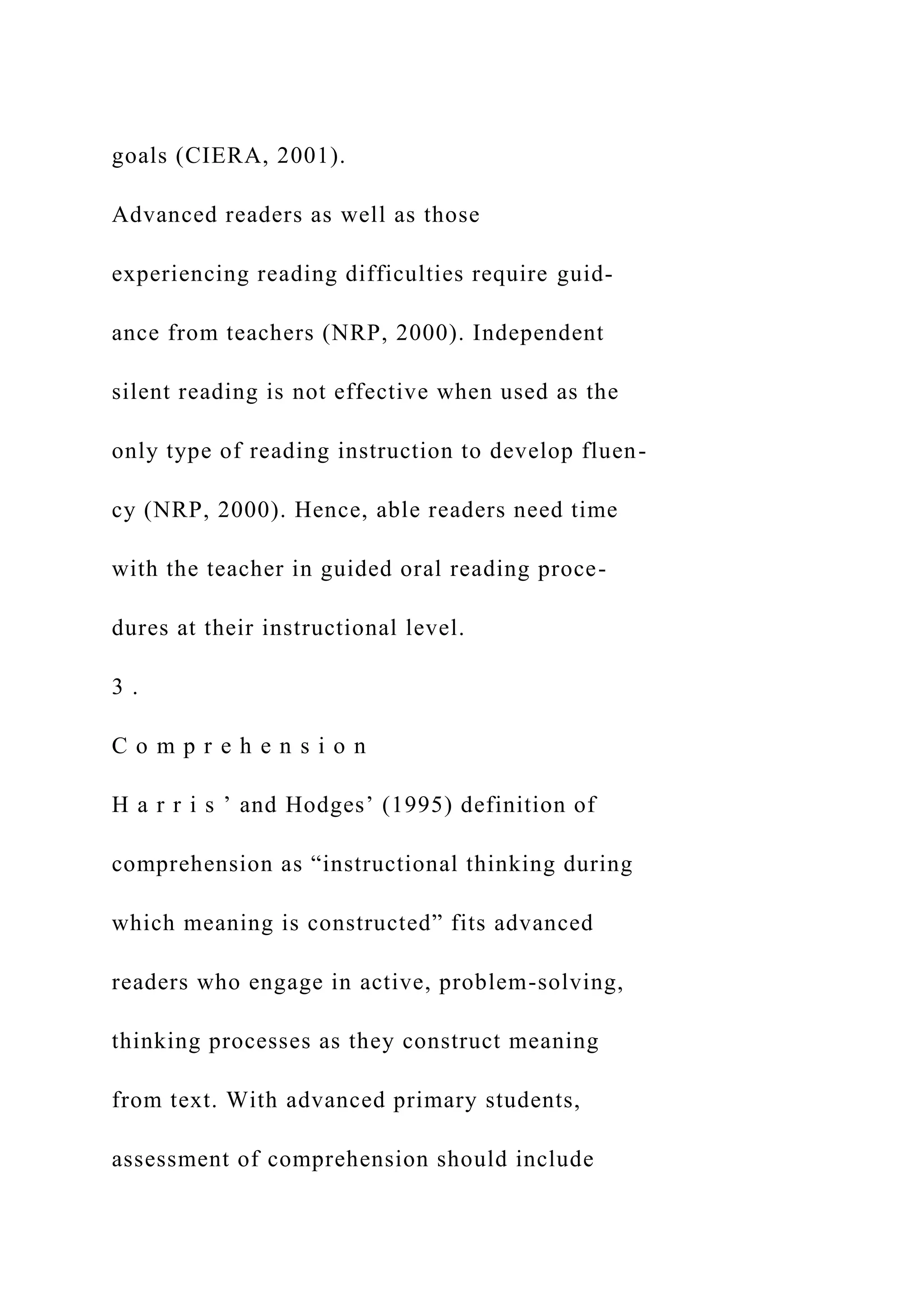 goals (CIERA, 2001).
Advanced readers as well as those
experiencing reading difficulties require guid-
ance from teachers (NRP, 2000). Independent
silent reading is not effective when used as the
only type of reading instruction to develop fluen-
cy (NRP, 2000). Hence, able readers need time
with the teacher in guided oral reading proce-
dures at their instructional level.
3 .
C o m p r e h e n s i o n
H a r r i s ’ and Hodges’ (1995) definition of
comprehension as “instructional thinking during
which meaning is constructed” fits advanced
readers who engage in active, problem-solving,
thinking processes as they construct meaning
from text. With advanced primary students,
assessment of comprehension should include
 