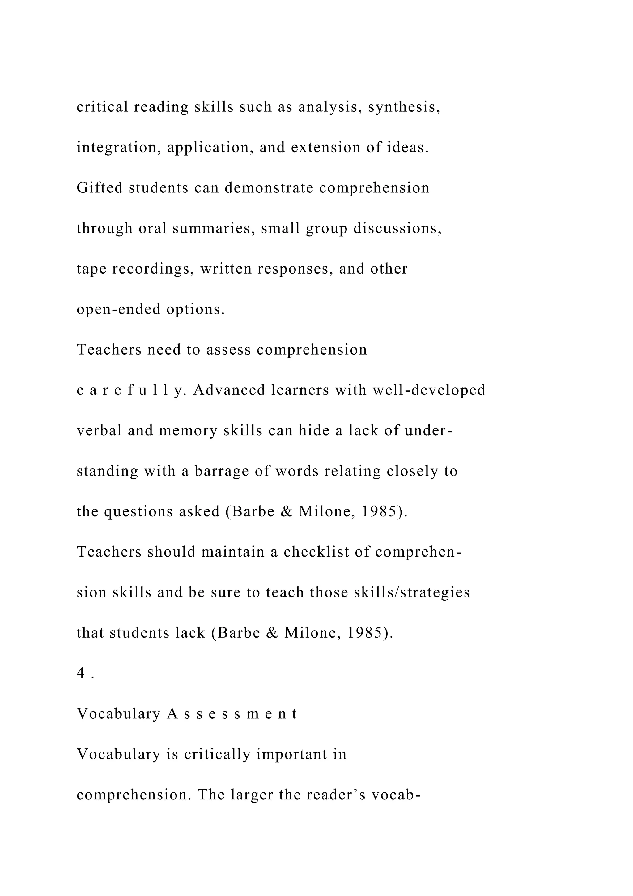 critical reading skills such as analysis, synthesis,
integration, application, and extension of ideas.
Gifted students can demonstrate comprehension
through oral summaries, small group discussions,
tape recordings, written responses, and other
open-ended options.
Teachers need to assess comprehension
c a r e f u l l y. Advanced learners with well-developed
verbal and memory skills can hide a lack of under-
standing with a barrage of words relating closely to
the questions asked (Barbe & Milone, 1985).
Teachers should maintain a checklist of comprehen-
sion skills and be sure to teach those skills/strategies
that students lack (Barbe & Milone, 1985).
4 .
Vocabulary A s s e s s m e n t
Vocabulary is critically important in
comprehension. The larger the reader’s vocab-
 