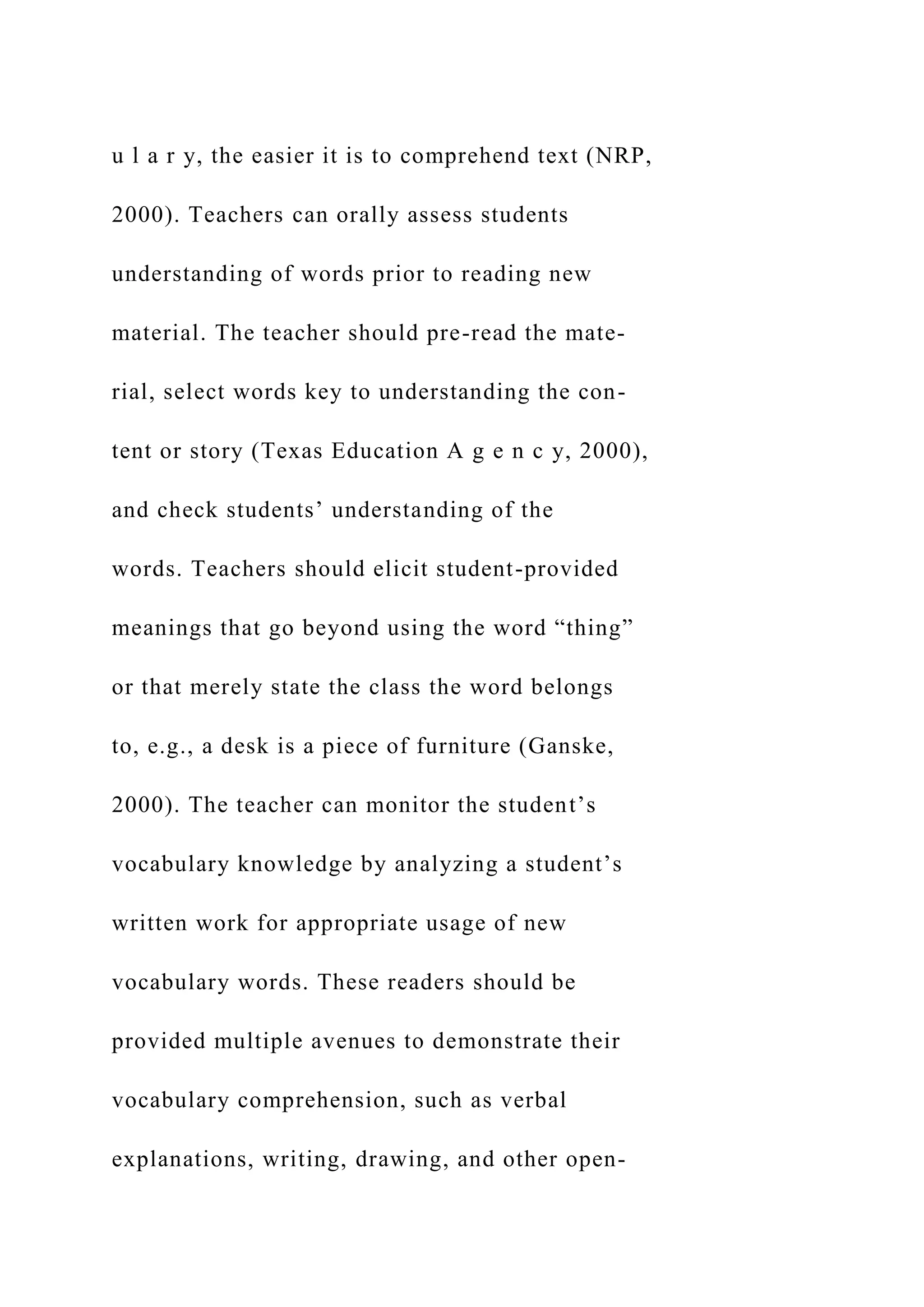 u l a r y, the easier it is to comprehend text (NRP,
2000). Teachers can orally assess students
understanding of words prior to reading new
material. The teacher should pre-read the mate-
rial, select words key to understanding the con-
tent or story (Texas Education A g e n c y, 2000),
and check students’ understanding of the
words. Teachers should elicit student-provided
meanings that go beyond using the word “thing”
or that merely state the class the word belongs
to, e.g., a desk is a piece of furniture (Ganske,
2000). The teacher can monitor the student’s
vocabulary knowledge by analyzing a student’s
written work for appropriate usage of new
vocabulary words. These readers should be
provided multiple avenues to demonstrate their
vocabulary comprehension, such as verbal
explanations, writing, drawing, and other open-
 