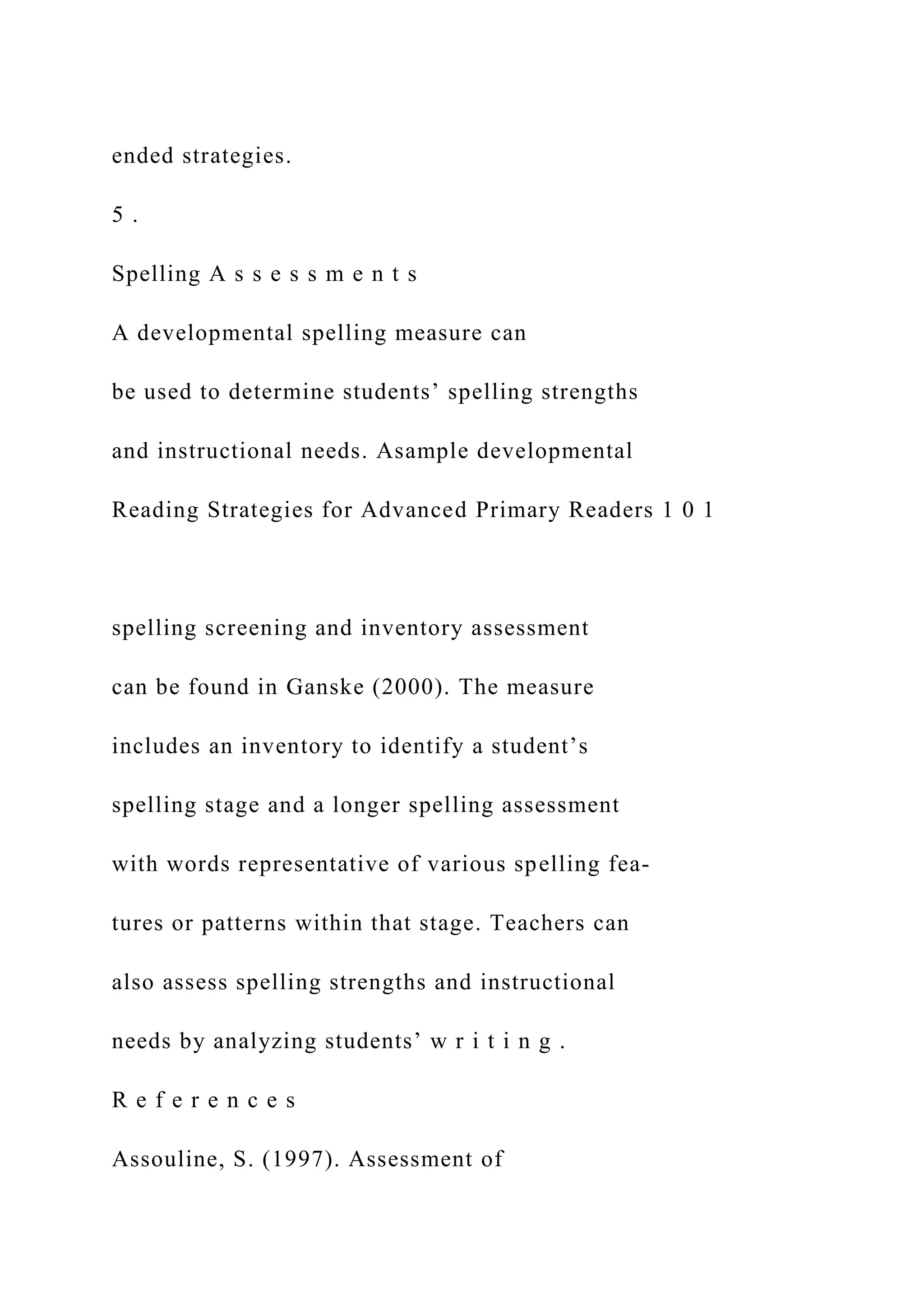ended strategies.
5 .
Spelling A s s e s s m e n t s
A developmental spelling measure can
be used to determine students’ spelling strengths
and instructional needs. Asample developmental
Reading Strategies for Advanced Primary Readers 1 0 1
spelling screening and inventory assessment
can be found in Ganske (2000). The measure
includes an inventory to identify a student’s
spelling stage and a longer spelling assessment
with words representative of various spelling fea-
tures or patterns within that stage. Teachers can
also assess spelling strengths and instructional
needs by analyzing students’ w r i t i n g .
R e f e r e n c e s
Assouline, S. (1997). Assessment of
 