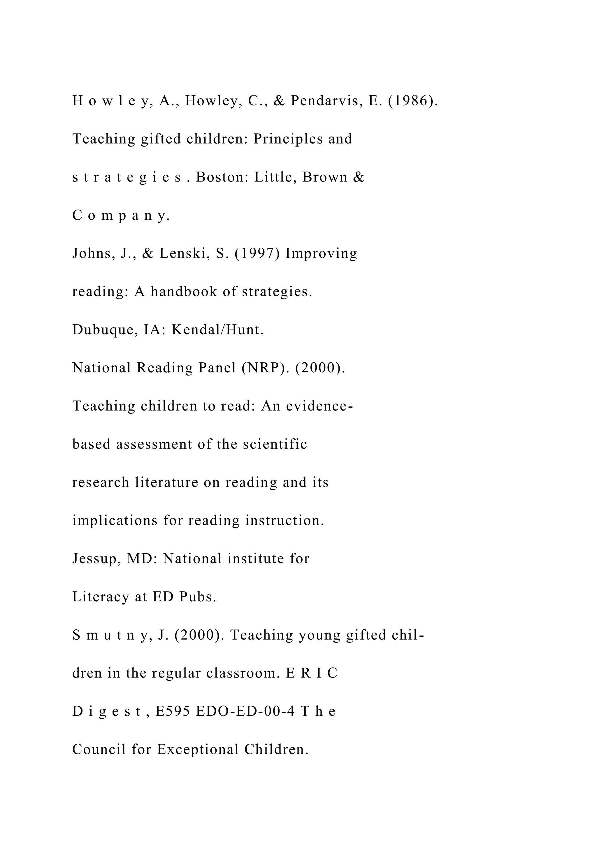 H o w l e y, A., Howley, C., & Pendarvis, E. (1986).
Teaching gifted children: Principles and
s t r a t e g i e s . Boston: Little, Brown &
C o m p a n y.
Johns, J., & Lenski, S. (1997) Improving
reading: A handbook of strategies.
Dubuque, IA: Kendal/Hunt.
National Reading Panel (NRP). (2000).
Teaching children to read: An evidence-
based assessment of the scientific
research literature on reading and its
implications for reading instruction.
Jessup, MD: National institute for
Literacy at ED Pubs.
S m u t n y, J. (2000). Teaching young gifted chil-
dren in the regular classroom. E R I C
D i g e s t , E595 EDO-ED-00-4 T h e
Council for Exceptional Children.
 