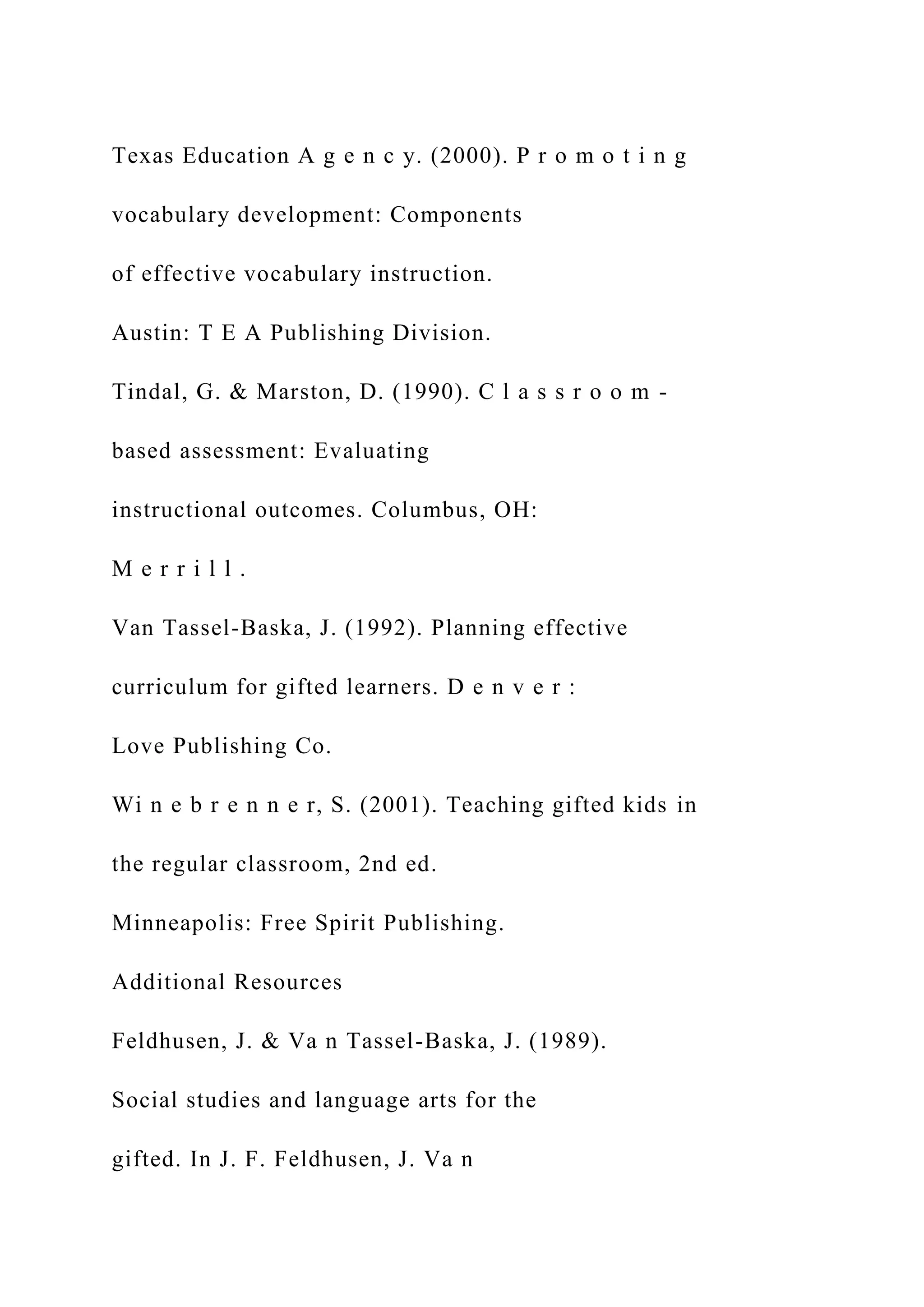 Texas Education A g e n c y. (2000). P r o m o t i n g
vocabulary development: Components
of effective vocabulary instruction.
Austin: T E A Publishing Division.
Tindal, G. & Marston, D. (1990). C l a s s r o o m -
based assessment: Evaluating
instructional outcomes. Columbus, OH:
M e r r i l l .
Van Tassel-Baska, J. (1992). Planning effective
curriculum for gifted learners. D e n v e r :
Love Publishing Co.
Wi n e b r e n n e r, S. (2001). Teaching gifted kids in
the regular classroom, 2nd ed.
Minneapolis: Free Spirit Publishing.
Additional Resources
Feldhusen, J. & Va n Tassel-Baska, J. (1989).
Social studies and language arts for the
gifted. In J. F. Feldhusen, J. Va n
 