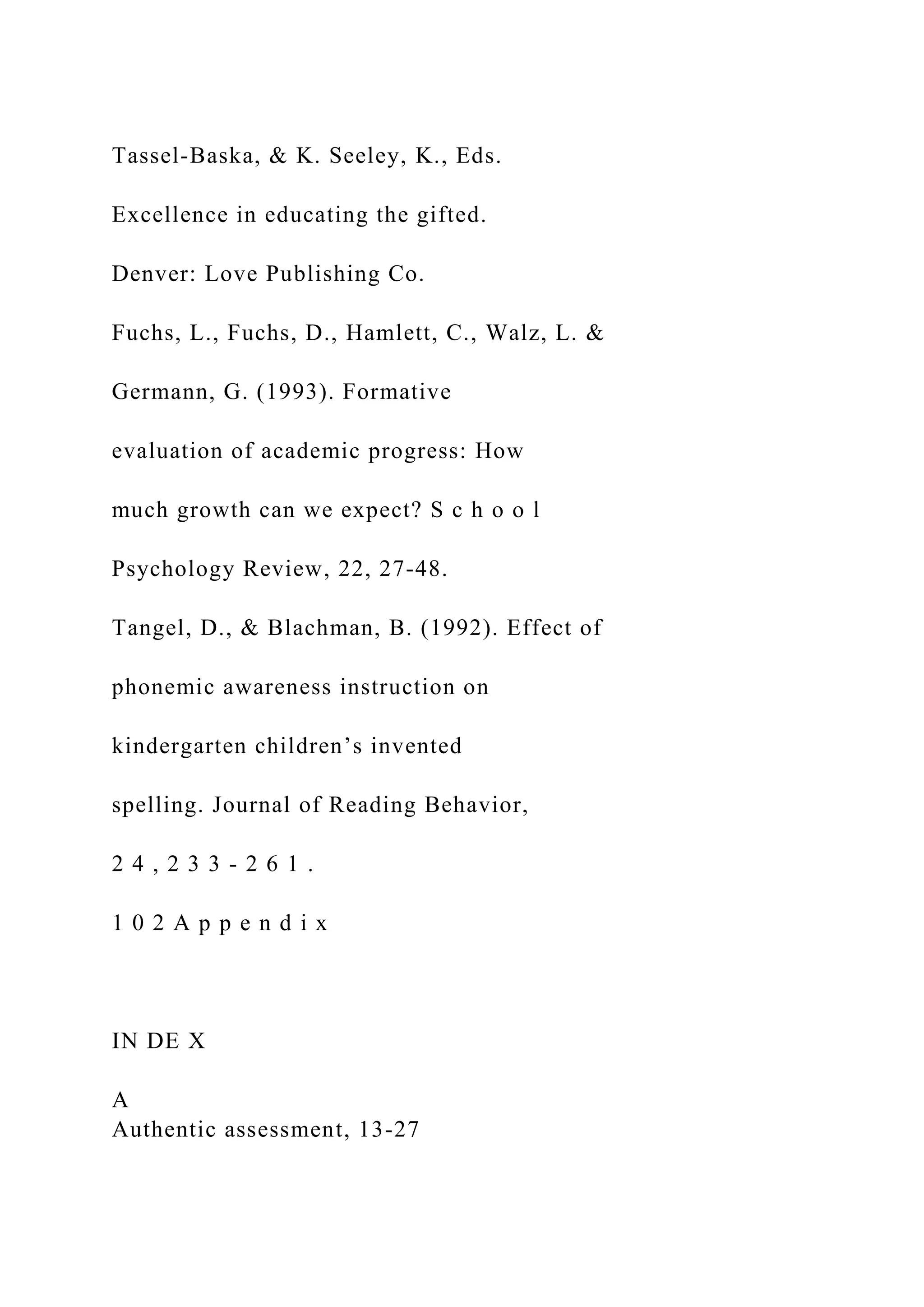 Tassel-Baska, & K. Seeley, K., Eds.
Excellence in educating the gifted.
Denver: Love Publishing Co.
Fuchs, L., Fuchs, D., Hamlett, C., Walz, L. &
Germann, G. (1993). Formative
evaluation of academic progress: How
much growth can we expect? S c h o o l
Psychology Review, 22, 27-48.
Tangel, D., & Blachman, B. (1992). Effect of
phonemic awareness instruction on
kindergarten children’s invented
spelling. Journal of Reading Behavior,
2 4 , 2 3 3 - 2 6 1 .
1 0 2 A p p e n d i x
IN DE X
A
Authentic assessment, 13-27
 