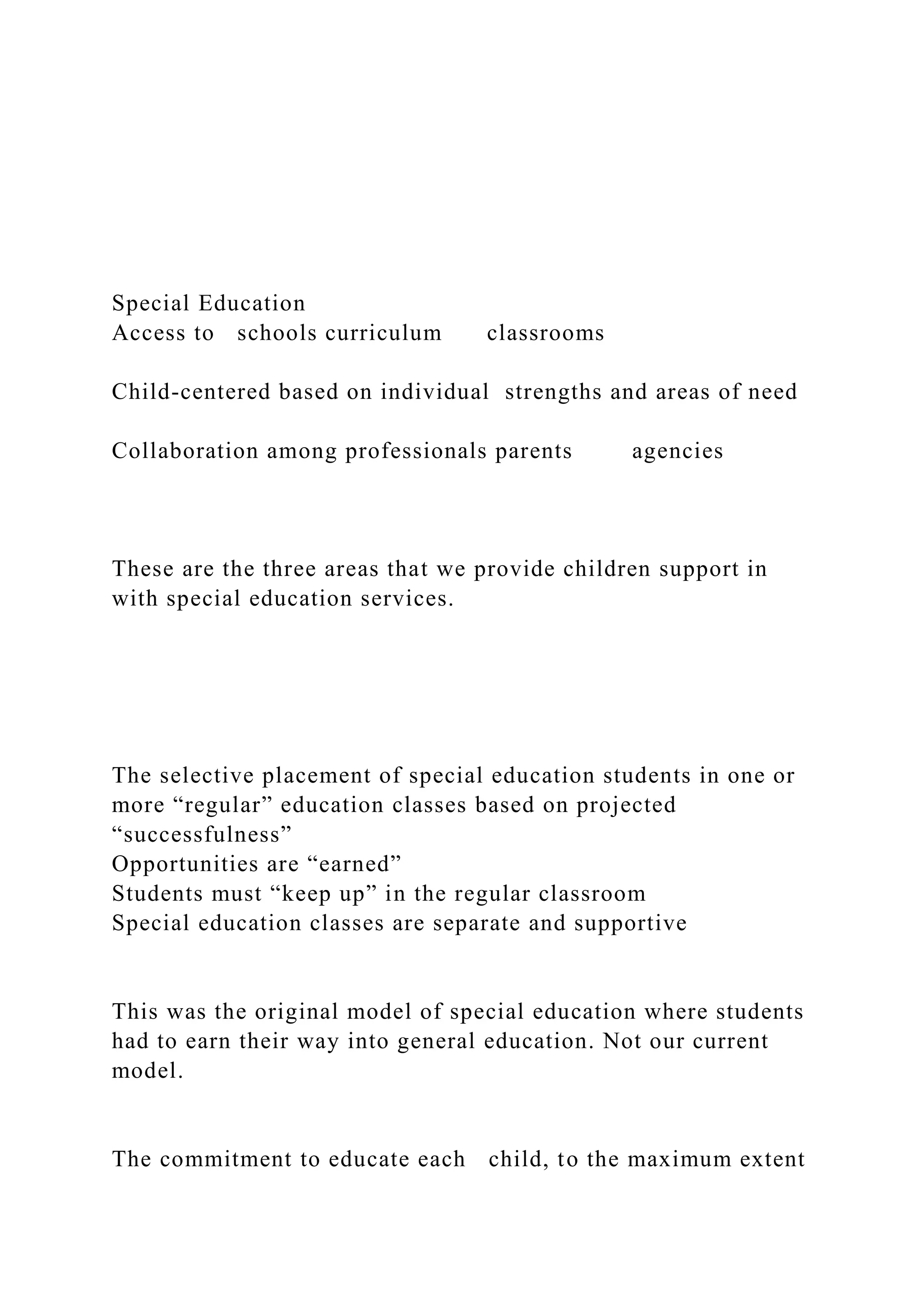 Special Education
Access to schools curriculum classrooms
Child-centered based on individual strengths and areas of need
Collaboration among professionals parents agencies
These are the three areas that we provide children support in
with special education services.
The selective placement of special education students in one or
more “regular” education classes based on projected
“successfulness”
Opportunities are “earned”
Students must “keep up” in the regular classroom
Special education classes are separate and supportive
This was the original model of special education where students
had to earn their way into general education. Not our current
model.
The commitment to educate each child, to the maximum extent
 