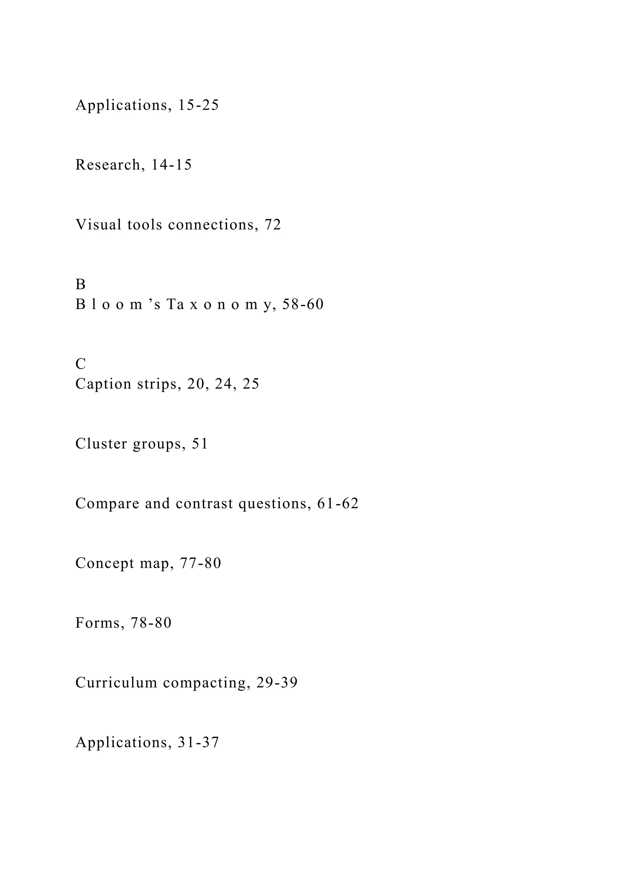 Applications, 15-25
Research, 14-15
Visual tools connections, 72
B
B l o o m ’s Ta x o n o m y, 58-60
C
Caption strips, 20, 24, 25
Cluster groups, 51
Compare and contrast questions, 61-62
Concept map, 77-80
Forms, 78-80
Curriculum compacting, 29-39
Applications, 31-37
 