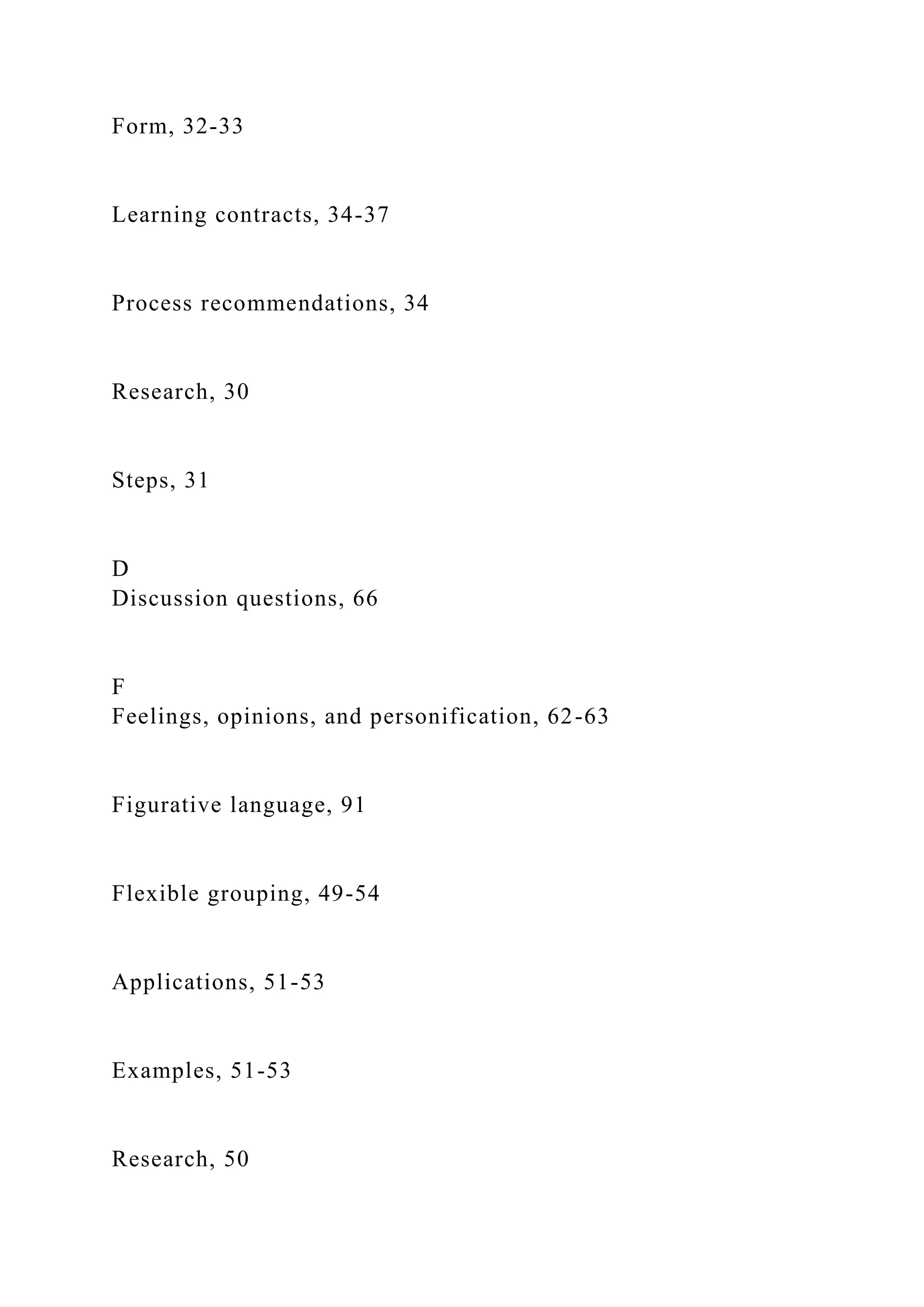 Form, 32-33
Learning contracts, 34-37
Process recommendations, 34
Research, 30
Steps, 31
D
Discussion questions, 66
F
Feelings, opinions, and personification, 62-63
Figurative language, 91
Flexible grouping, 49-54
Applications, 51-53
Examples, 51-53
Research, 50
 