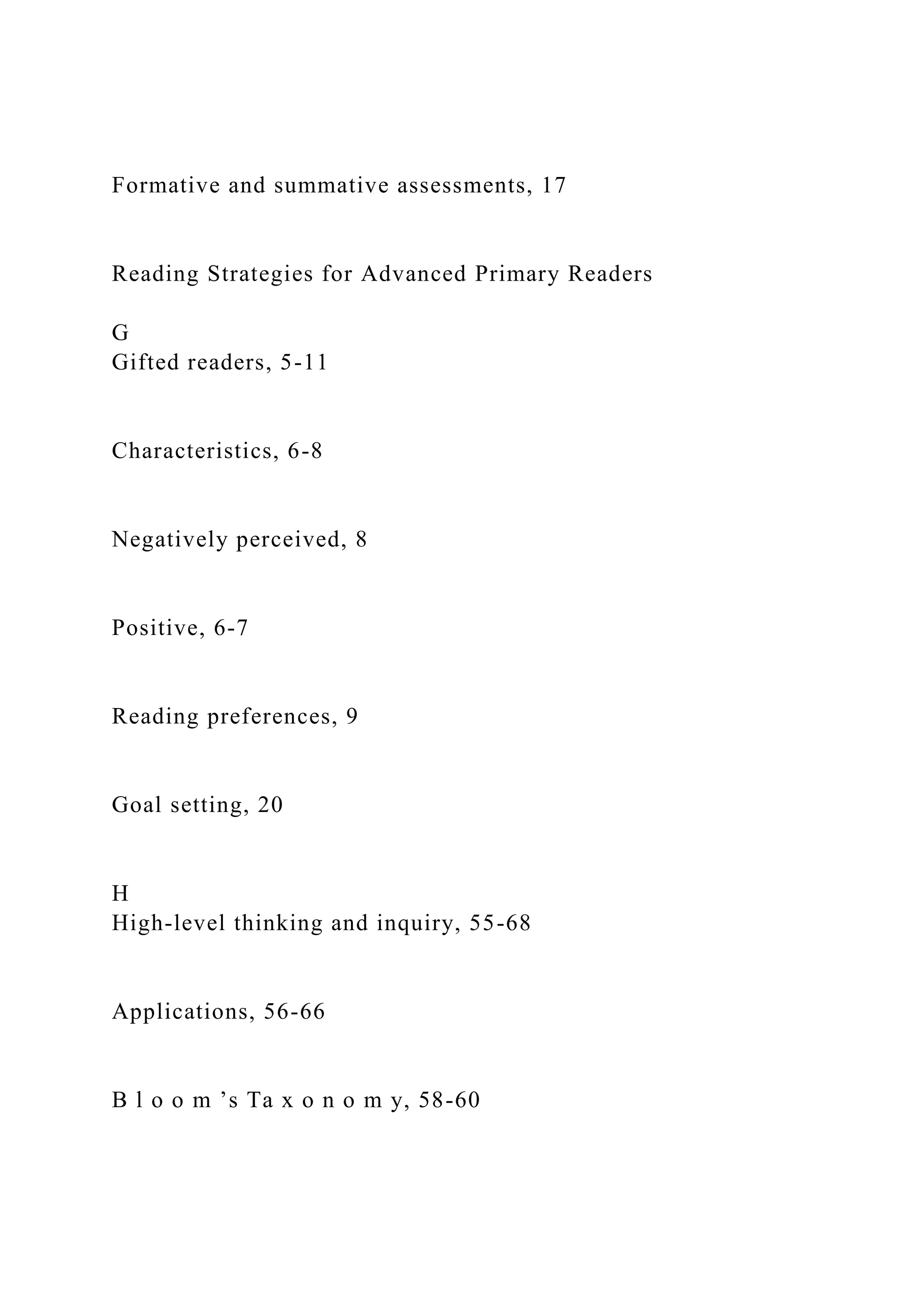 Formative and summative assessments, 17
Reading Strategies for Advanced Primary Readers
G
Gifted readers, 5-11
Characteristics, 6-8
Negatively perceived, 8
Positive, 6-7
Reading preferences, 9
Goal setting, 20
H
High-level thinking and inquiry, 55-68
Applications, 56-66
B l o o m ’s Ta x o n o m y, 58-60
 