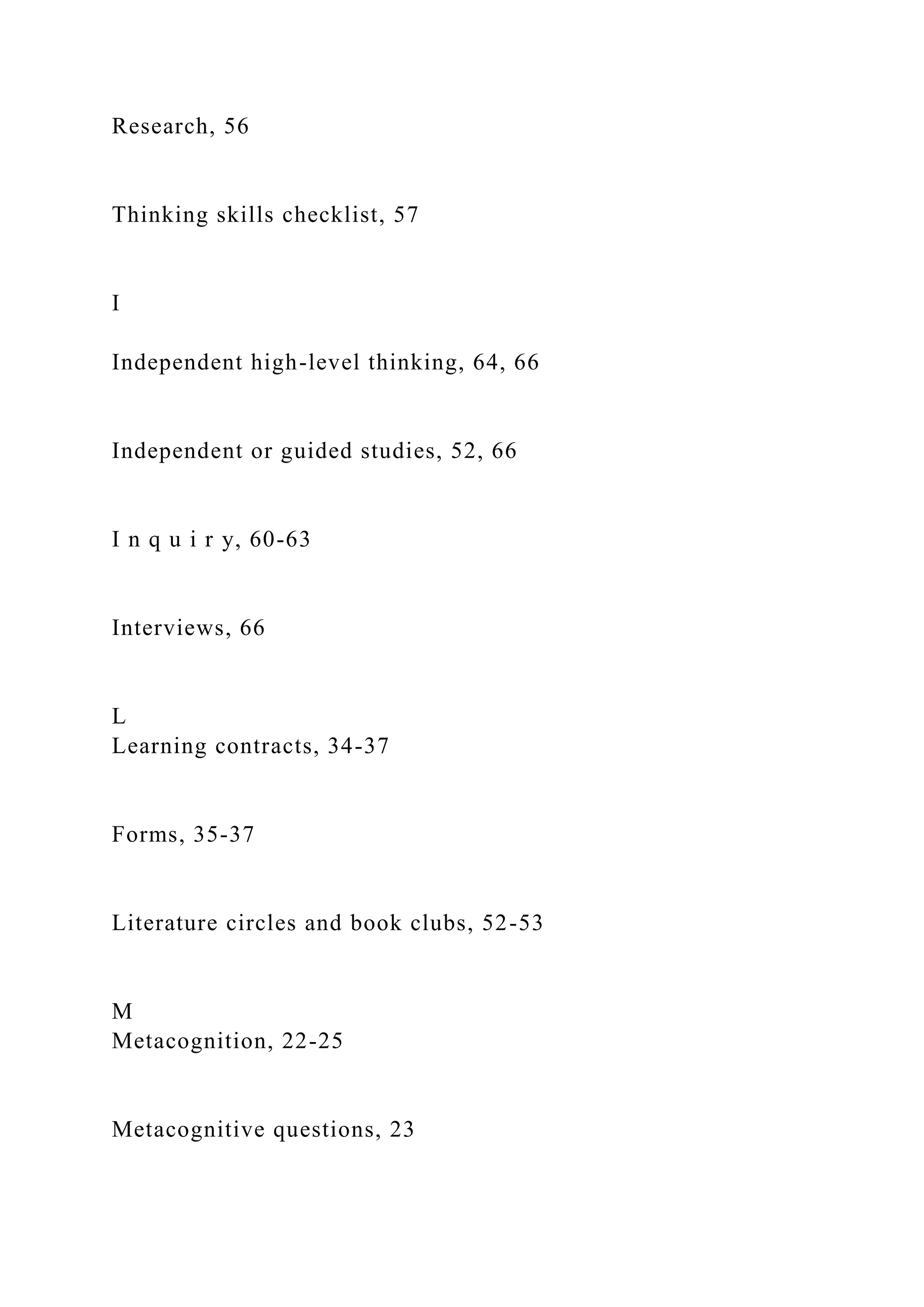 Research, 56
Thinking skills checklist, 57
I
Independent high-level thinking, 64, 66
Independent or guided studies, 52, 66
I n q u i r y, 60-63
Interviews, 66
L
Learning contracts, 34-37
Forms, 35-37
Literature circles and book clubs, 52-53
M
Metacognition, 22-25
Metacognitive questions, 23
 