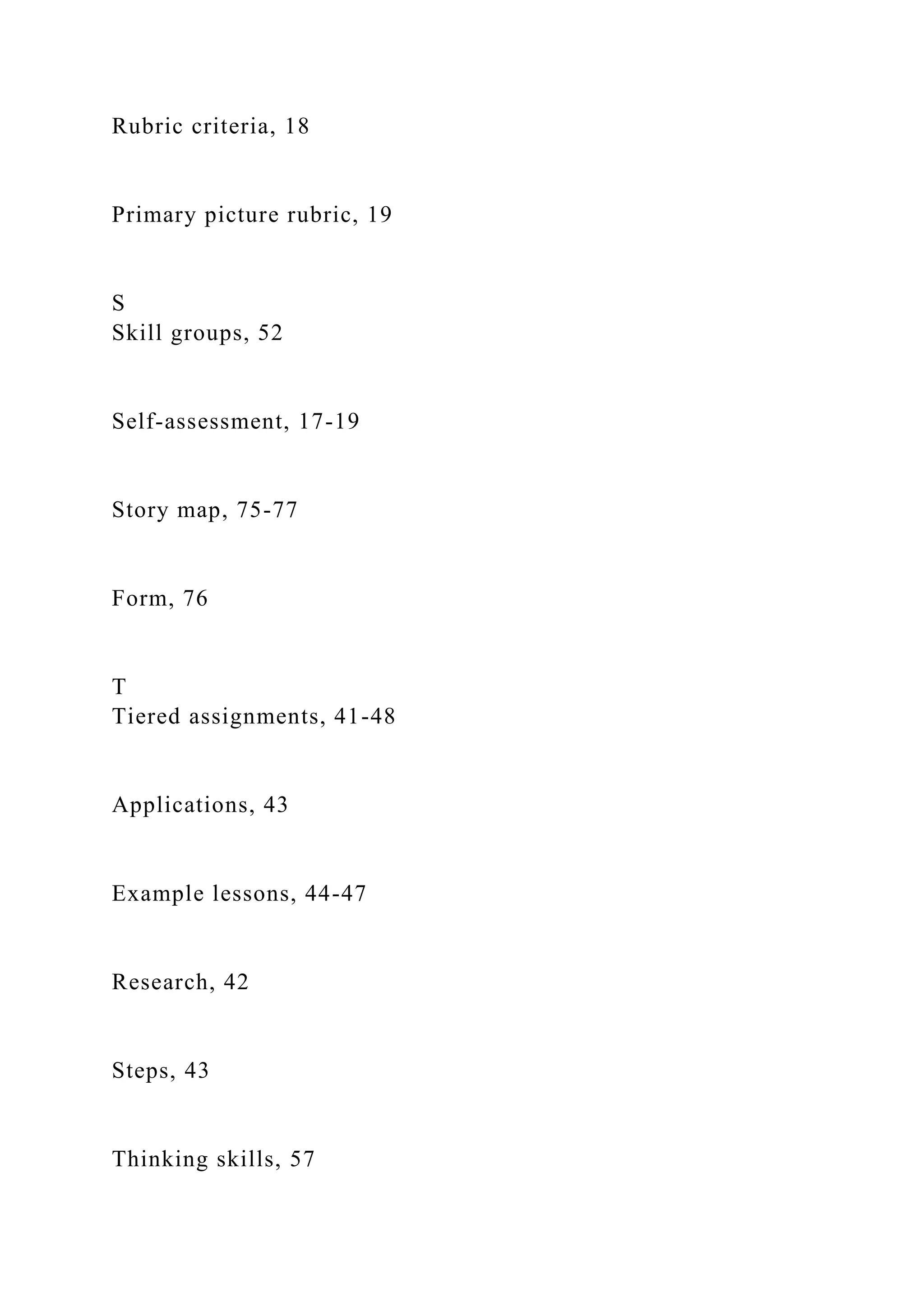 Rubric criteria, 18
Primary picture rubric, 19
S
Skill groups, 52
Self-assessment, 17-19
Story map, 75-77
Form, 76
T
Tiered assignments, 41-48
Applications, 43
Example lessons, 44-47
Research, 42
Steps, 43
Thinking skills, 57
 