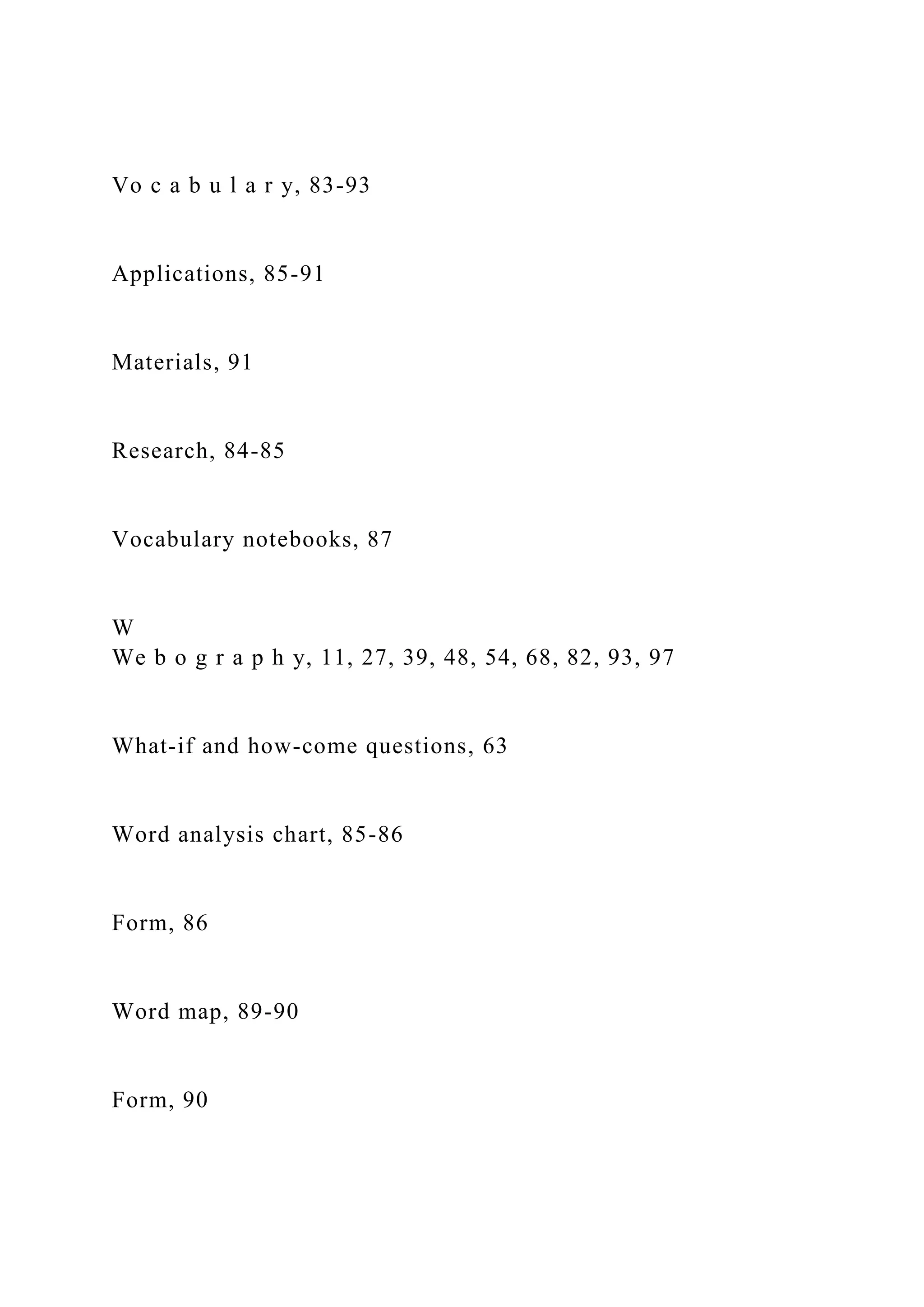 Vo c a b u l a r y, 83-93
Applications, 85-91
Materials, 91
Research, 84-85
Vocabulary notebooks, 87
W
We b o g r a p h y, 11, 27, 39, 48, 54, 68, 82, 93, 97
What-if and how-come questions, 63
Word analysis chart, 85-86
Form, 86
Word map, 89-90
Form, 90
 