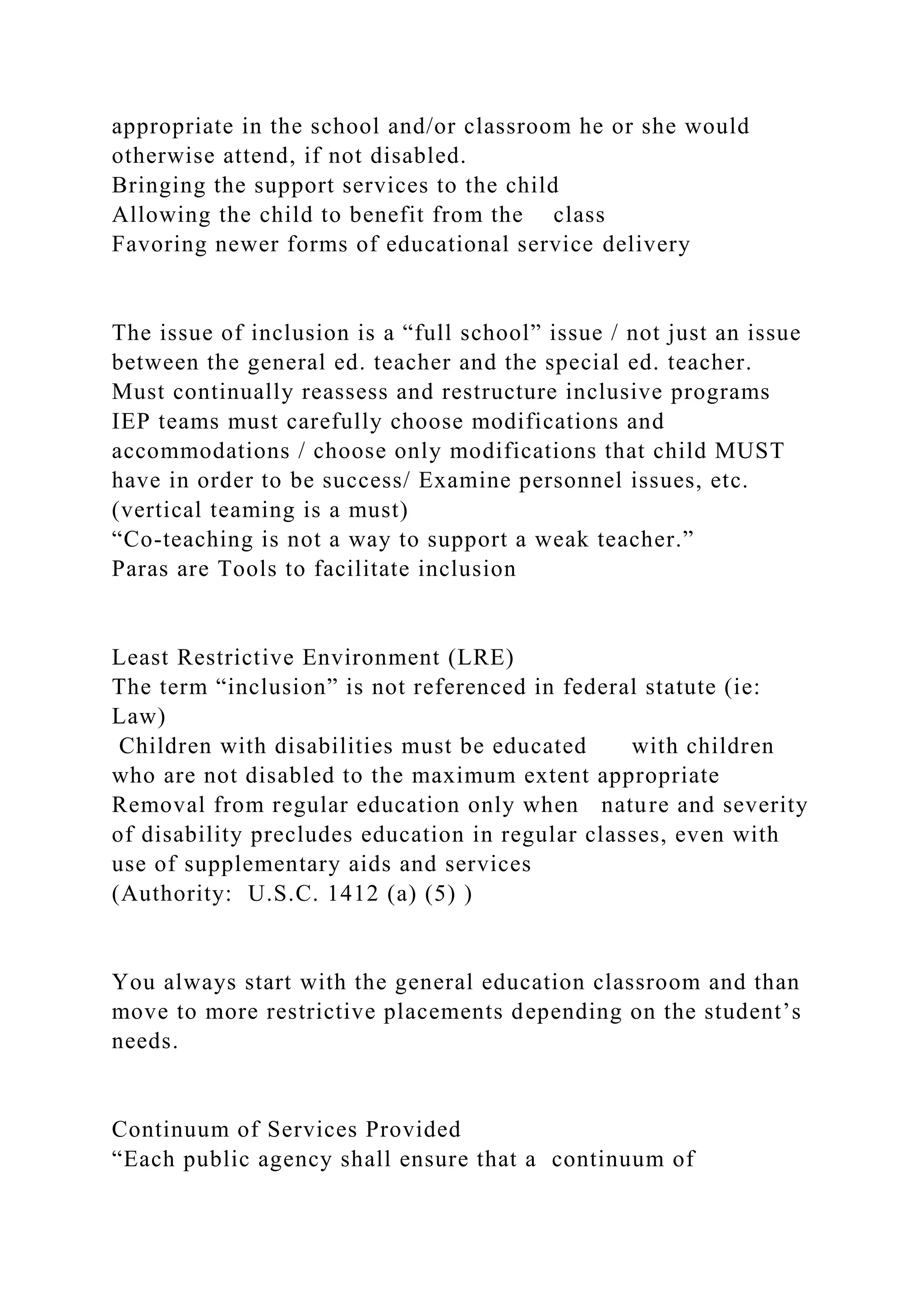 appropriate in the school and/or classroom he or she would
otherwise attend, if not disabled.
Bringing the support services to the child
Allowing the child to benefit from the class
Favoring newer forms of educational service delivery
The issue of inclusion is a “full school” issue / not just an issue
between the general ed. teacher and the special ed. teacher.
Must continually reassess and restructure inclusive programs
IEP teams must carefully choose modifications and
accommodations / choose only modifications that child MUST
have in order to be success/ Examine personnel issues, etc.
(vertical teaming is a must)
“Co-teaching is not a way to support a weak teacher.”
Paras are Tools to facilitate inclusion
Least Restrictive Environment (LRE)
The term “inclusion” is not referenced in federal statute (ie:
Law)
Children with disabilities must be educated with children
who are not disabled to the maximum extent appropriate
Removal from regular education only when nature and severity
of disability precludes education in regular classes, even with
use of supplementary aids and services
(Authority: U.S.C. 1412 (a) (5) )
You always start with the general education classroom and than
move to more restrictive placements depending on the student’s
needs.
Continuum of Services Provided
“Each public agency shall ensure that a continuum of
 