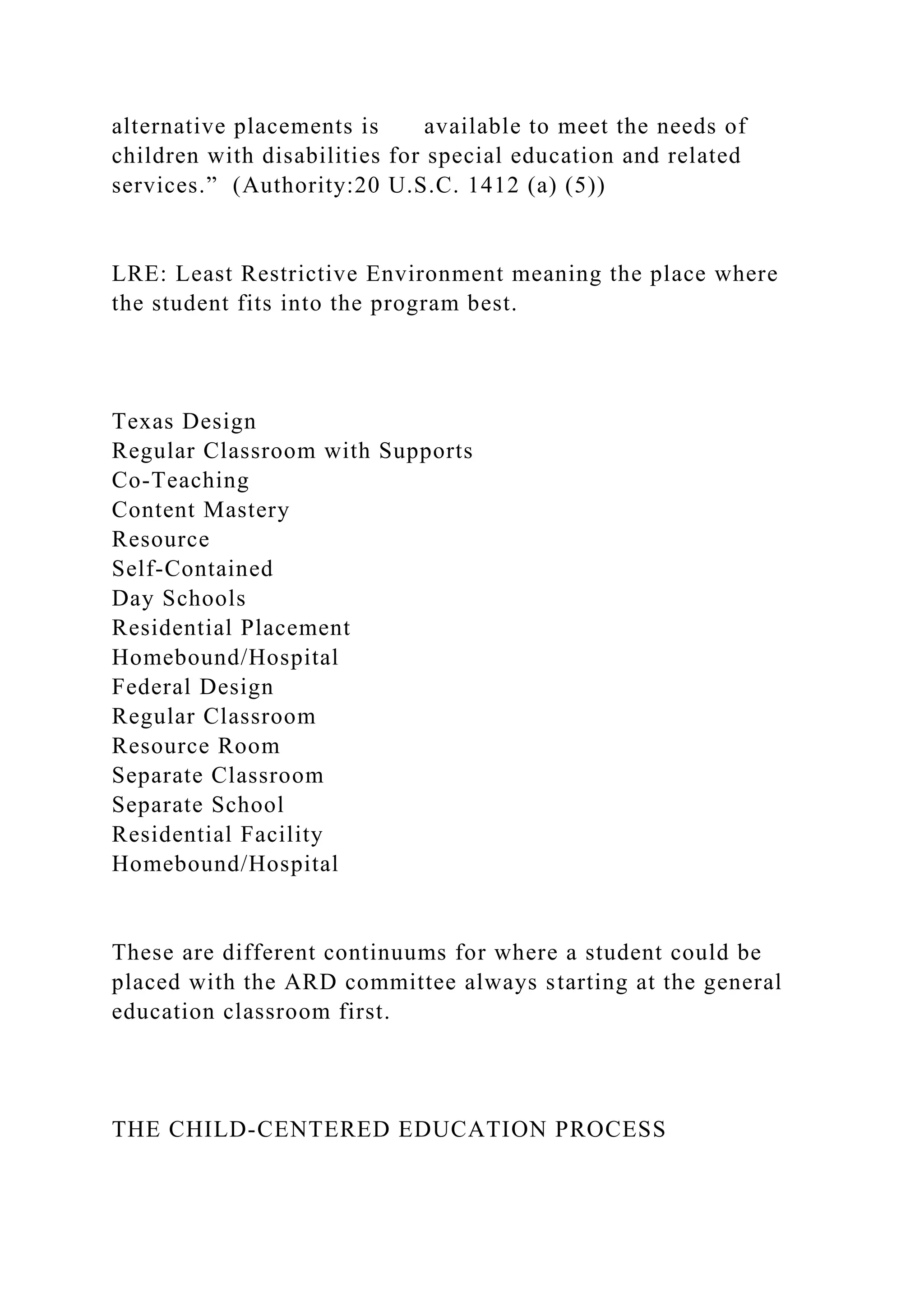 alternative placements is available to meet the needs of
children with disabilities for special education and related
services.” (Authority:20 U.S.C. 1412 (a) (5))
LRE: Least Restrictive Environment meaning the place where
the student fits into the program best.
Texas Design
Regular Classroom with Supports
Co-Teaching
Content Mastery
Resource
Self-Contained
Day Schools
Residential Placement
Homebound/Hospital
Federal Design
Regular Classroom
Resource Room
Separate Classroom
Separate School
Residential Facility
Homebound/Hospital
These are different continuums for where a student could be
placed with the ARD committee always starting at the general
education classroom first.
THE CHILD-CENTERED EDUCATION PROCESS
 