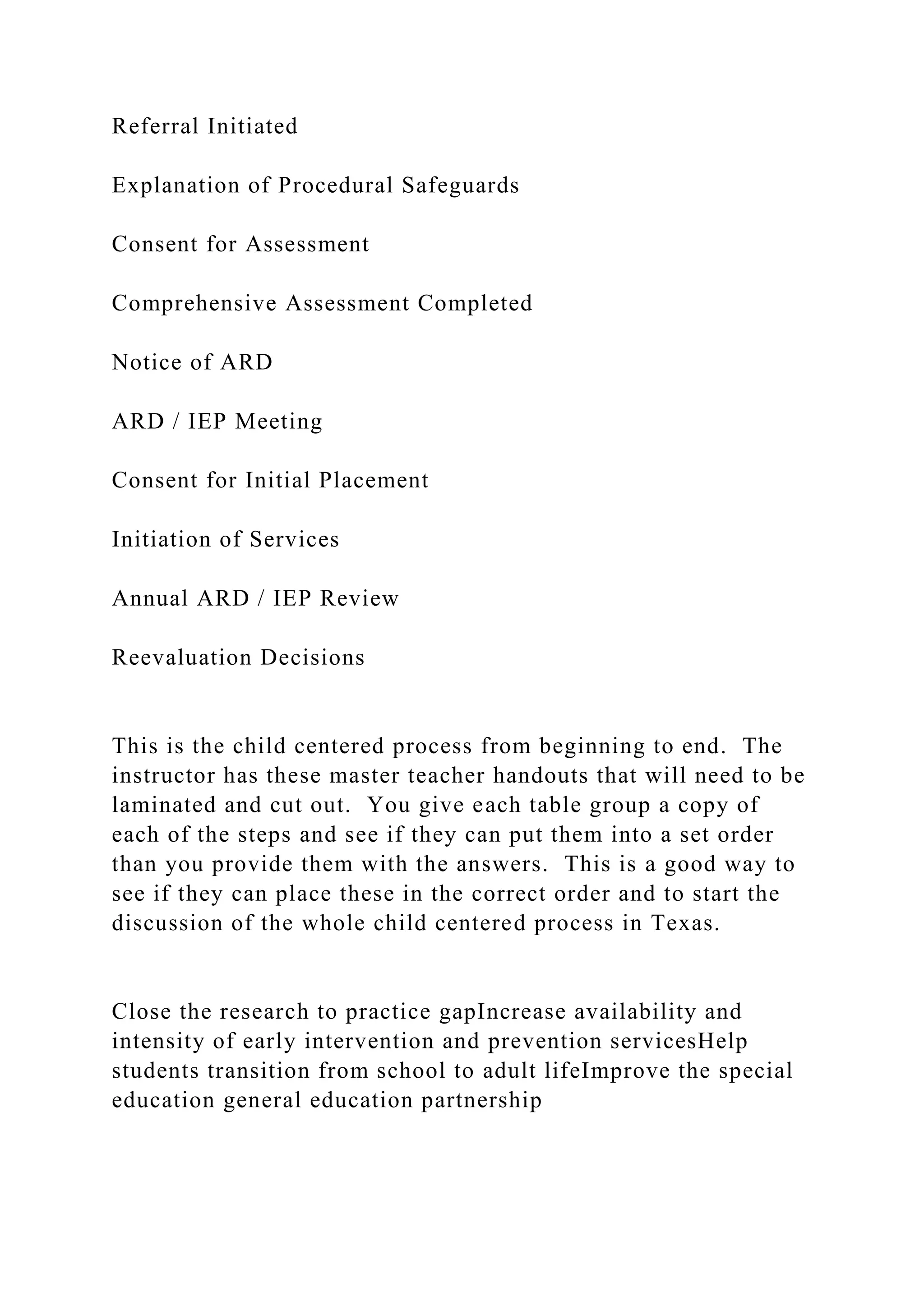 Referral Initiated
Explanation of Procedural Safeguards
Consent for Assessment
Comprehensive Assessment Completed
Notice of ARD
ARD / IEP Meeting
Consent for Initial Placement
Initiation of Services
Annual ARD / IEP Review
Reevaluation Decisions
This is the child centered process from beginning to end. The
instructor has these master teacher handouts that will need to be
laminated and cut out. You give each table group a copy of
each of the steps and see if they can put them into a set order
than you provide them with the answers. This is a good way to
see if they can place these in the correct order and to start the
discussion of the whole child centered process in Texas.
Close the research to practice gapIncrease availability and
intensity of early intervention and prevention servicesHelp
students transition from school to adult lifeImprove the special
education general education partnership
 