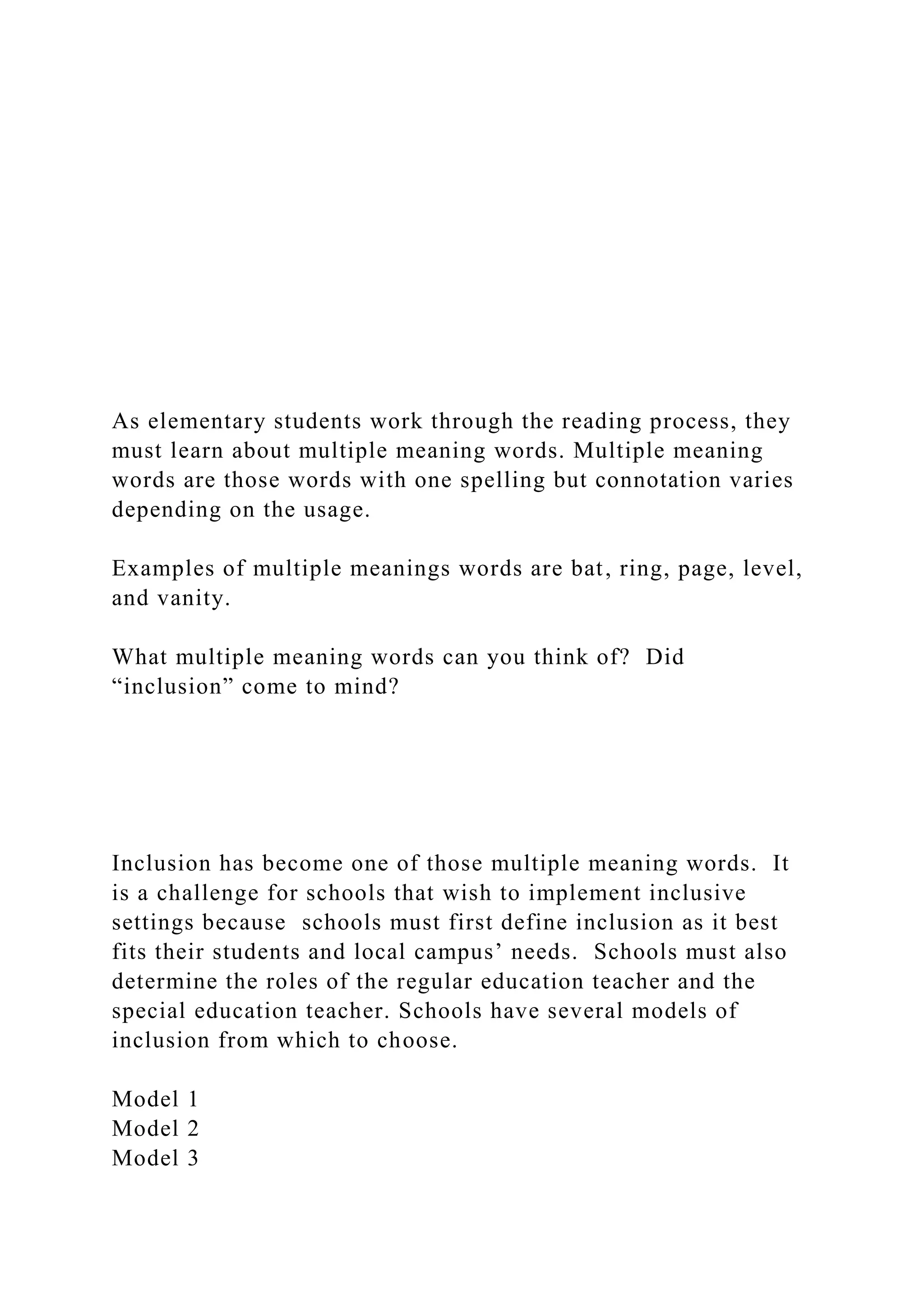 As elementary students work through the reading process, they
must learn about multiple meaning words. Multiple meaning
words are those words with one spelling but connotation varies
depending on the usage.
Examples of multiple meanings words are bat, ring, page, level,
and vanity.
What multiple meaning words can you think of? Did
“inclusion” come to mind?
Inclusion has become one of those multiple meaning words. It
is a challenge for schools that wish to implement inclusive
settings because schools must first define inclusion as it best
fits their students and local campus’ needs. Schools must also
determine the roles of the regular education teacher and the
special education teacher. Schools have several models of
inclusion from which to choose.
Model 1
Model 2
Model 3
 