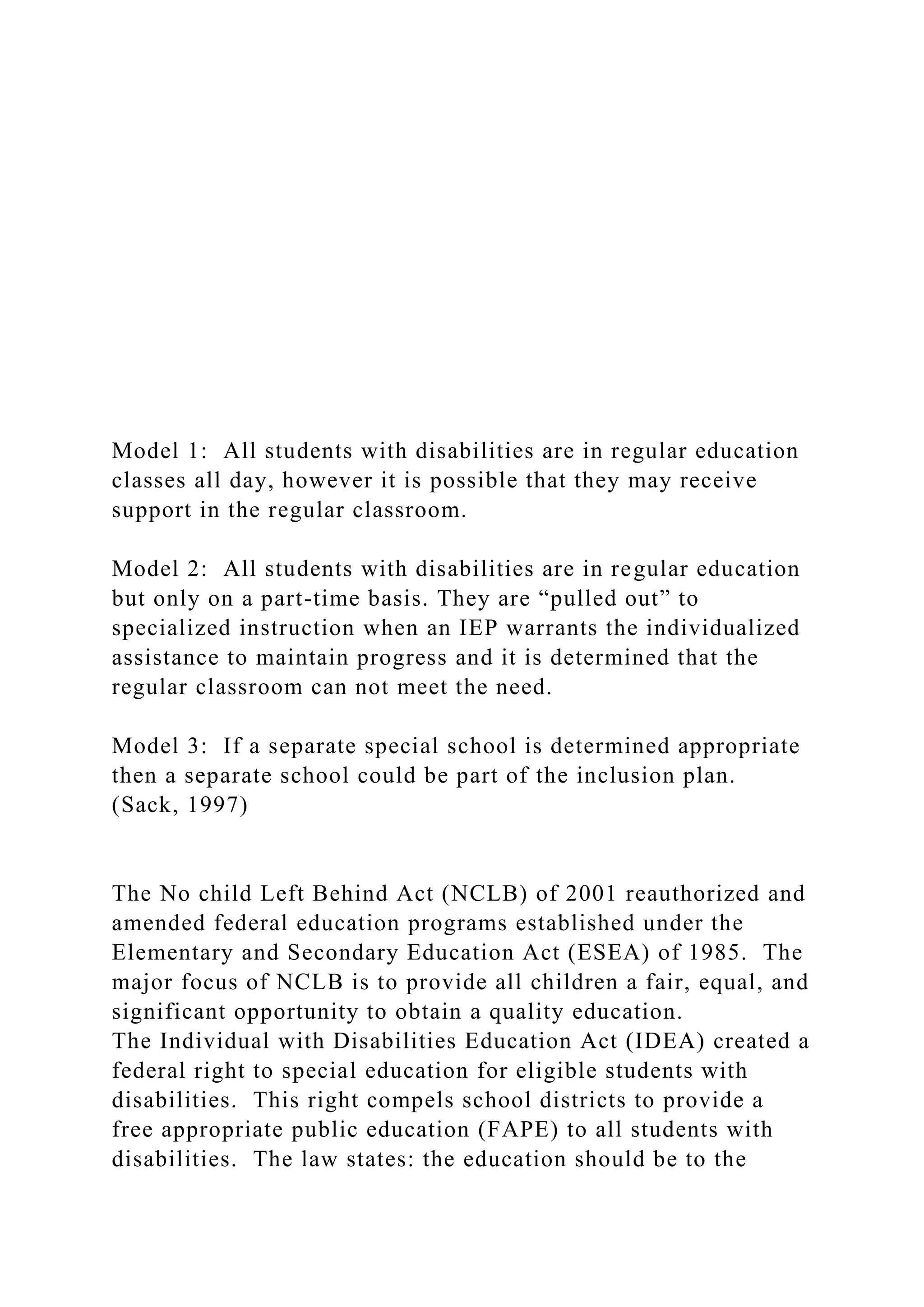 Model 1: All students with disabilities are in regular education
classes all day, however it is possible that they may receive
support in the regular classroom.
Model 2: All students with disabilities are in regular education
but only on a part-time basis. They are “pulled out” to
specialized instruction when an IEP warrants the individualized
assistance to maintain progress and it is determined that the
regular classroom can not meet the need.
Model 3: If a separate special school is determined appropriate
then a separate school could be part of the inclusion plan.
(Sack, 1997)
The No child Left Behind Act (NCLB) of 2001 reauthorized and
amended federal education programs established under the
Elementary and Secondary Education Act (ESEA) of 1985. The
major focus of NCLB is to provide all children a fair, equal, and
significant opportunity to obtain a quality education.
The Individual with Disabilities Education Act (IDEA) created a
federal right to special education for eligible students with
disabilities. This right compels school districts to provide a
free appropriate public education (FAPE) to all students with
disabilities. The law states: the education should be to the
 