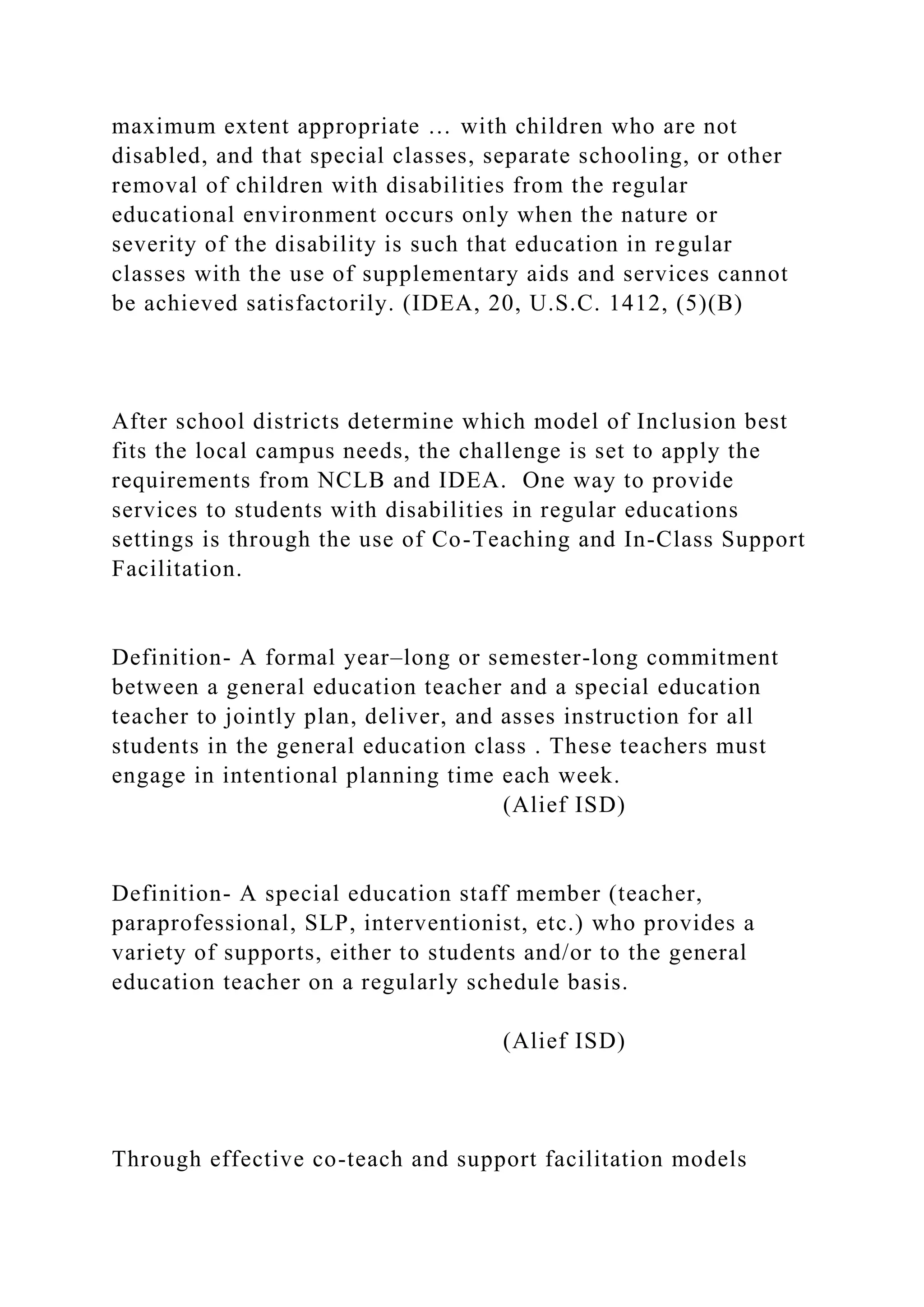 maximum extent appropriate … with children who are not
disabled, and that special classes, separate schooling, or other
removal of children with disabilities from the regular
educational environment occurs only when the nature or
severity of the disability is such that education in regular
classes with the use of supplementary aids and services cannot
be achieved satisfactorily. (IDEA, 20, U.S.C. 1412, (5)(B)
After school districts determine which model of Inclusion best
fits the local campus needs, the challenge is set to apply the
requirements from NCLB and IDEA. One way to provide
services to students with disabilities in regular educations
settings is through the use of Co-Teaching and In-Class Support
Facilitation.
Definition- A formal year–long or semester-long commitment
between a general education teacher and a special education
teacher to jointly plan, deliver, and asses instruction for all
students in the general education class . These teachers must
engage in intentional planning time each week.
(Alief ISD)
Definition- A special education staff member (teacher,
paraprofessional, SLP, interventionist, etc.) who provides a
variety of supports, either to students and/or to the general
education teacher on a regularly schedule basis.
(Alief ISD)
Through effective co-teach and support facilitation models
 