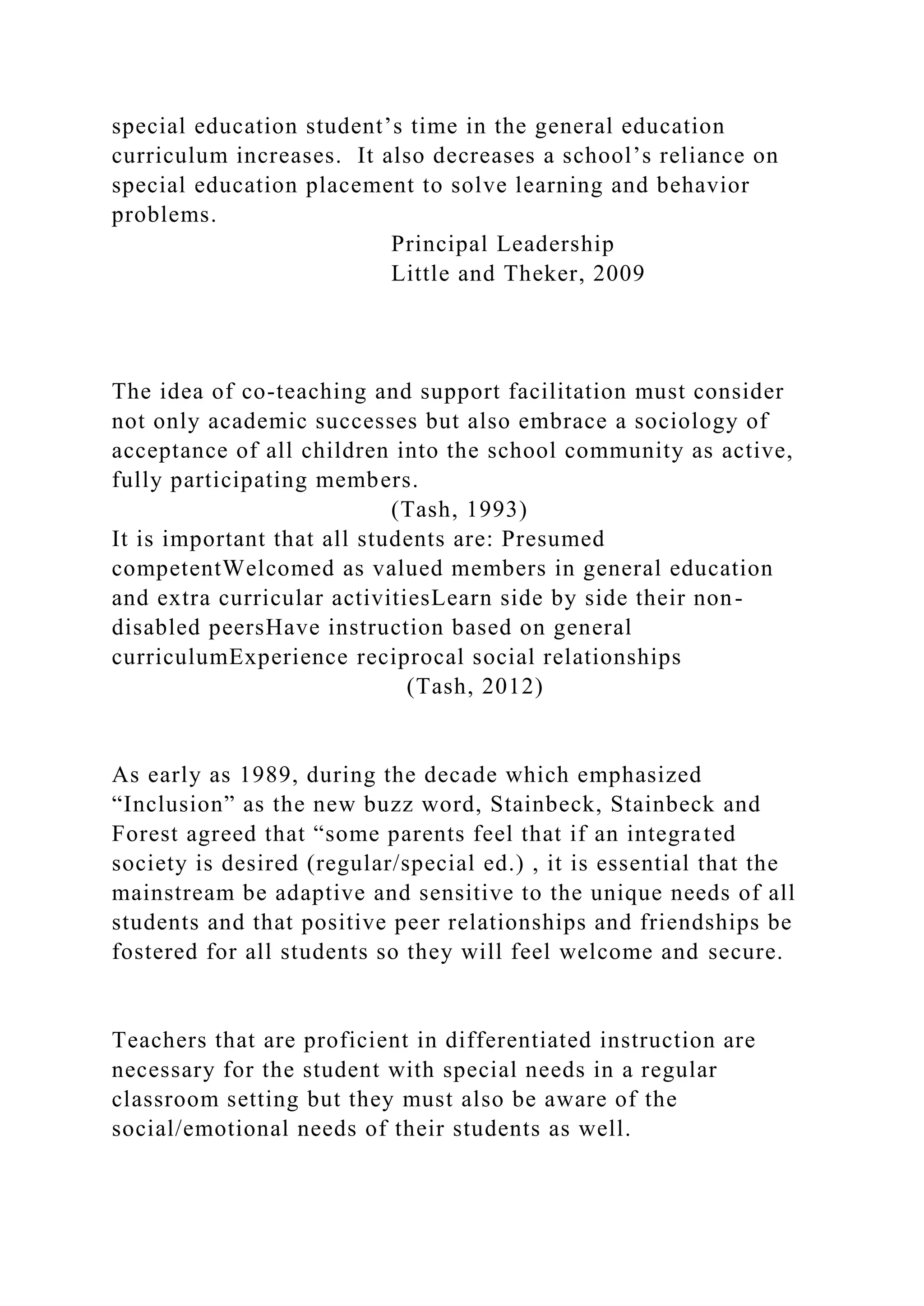 special education student’s time in the general education
curriculum increases. It also decreases a school’s reliance on
special education placement to solve learning and behavior
problems.
Principal Leadership
Little and Theker, 2009
The idea of co-teaching and support facilitation must consider
not only academic successes but also embrace a sociology of
acceptance of all children into the school community as active,
fully participating members.
(Tash, 1993)
It is important that all students are: Presumed
competentWelcomed as valued members in general education
and extra curricular activitiesLearn side by side their non-
disabled peersHave instruction based on general
curriculumExperience reciprocal social relationships
(Tash, 2012)
As early as 1989, during the decade which emphasized
“Inclusion” as the new buzz word, Stainbeck, Stainbeck and
Forest agreed that “some parents feel that if an integrated
society is desired (regular/special ed.) , it is essential that the
mainstream be adaptive and sensitive to the unique needs of all
students and that positive peer relationships and friendships be
fostered for all students so they will feel welcome and secure.
Teachers that are proficient in differentiated instruction are
necessary for the student with special needs in a regular
classroom setting but they must also be aware of the
social/emotional needs of their students as well.
 