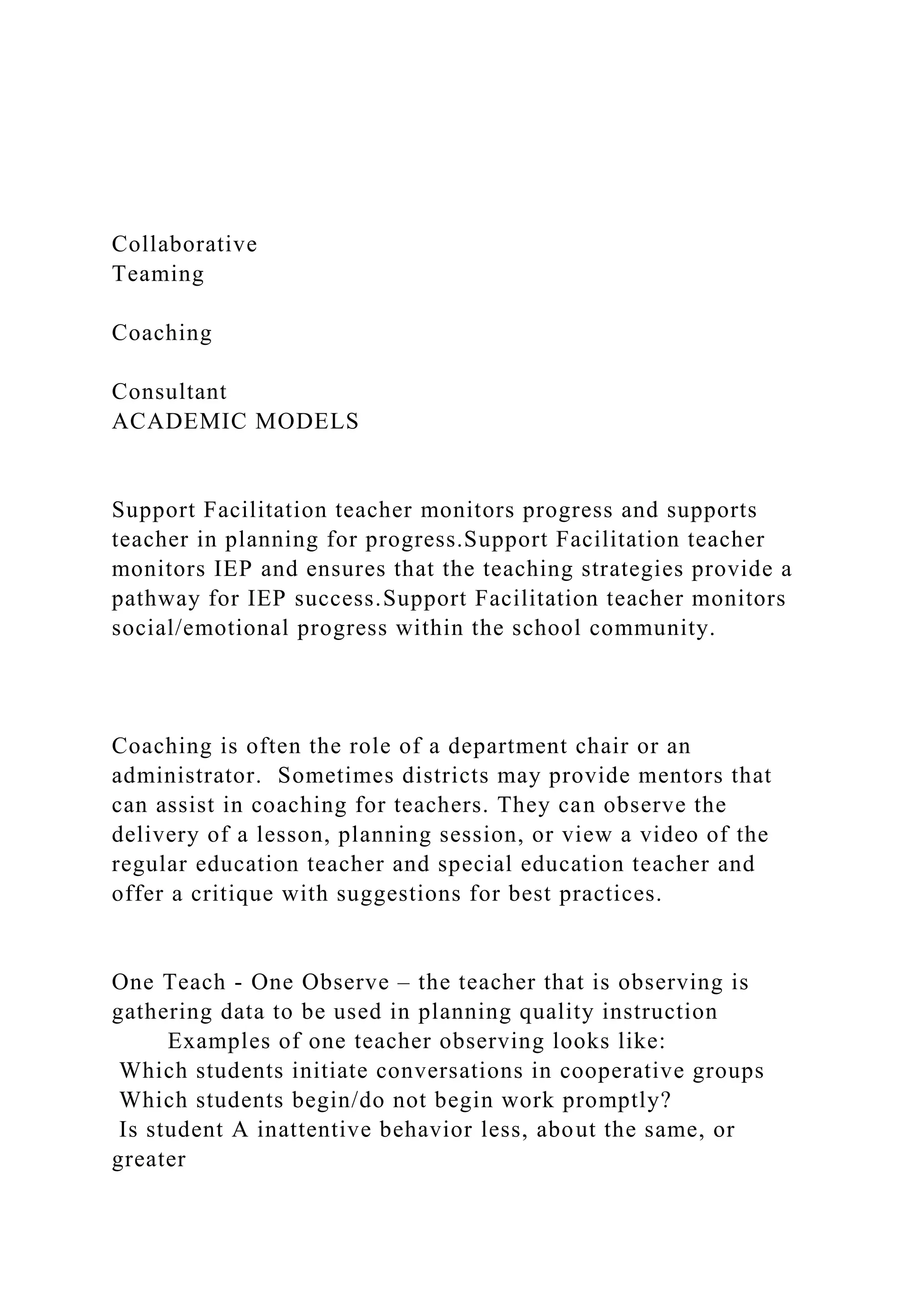 Collaborative
Teaming
Coaching
Consultant
ACADEMIC MODELS
Support Facilitation teacher monitors progress and supports
teacher in planning for progress.Support Facilitation teacher
monitors IEP and ensures that the teaching strategies provide a
pathway for IEP success.Support Facilitation teacher monitors
social/emotional progress within the school community.
Coaching is often the role of a department chair or an
administrator. Sometimes districts may provide mentors that
can assist in coaching for teachers. They can observe the
delivery of a lesson, planning session, or view a video of the
regular education teacher and special education teacher and
offer a critique with suggestions for best practices.
One Teach - One Observe – the teacher that is observing is
gathering data to be used in planning quality instruction
Examples of one teacher observing looks like:
Which students initiate conversations in cooperative groups
Which students begin/do not begin work promptly?
Is student A inattentive behavior less, about the same, or
greater
 