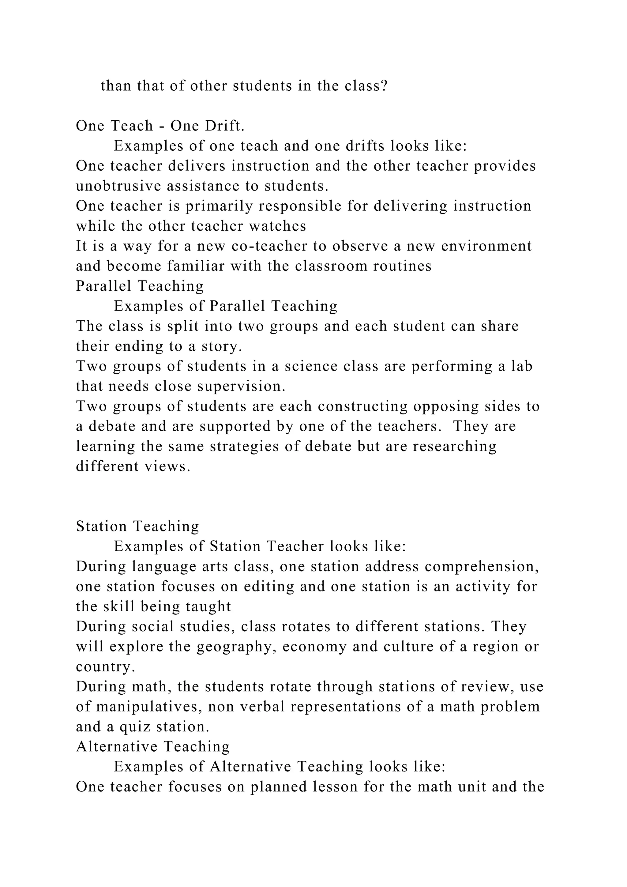 than that of other students in the class?
One Teach - One Drift.
Examples of one teach and one drifts looks like:
One teacher delivers instruction and the other teacher provides
unobtrusive assistance to students.
One teacher is primarily responsible for delivering instruction
while the other teacher watches
It is a way for a new co-teacher to observe a new environment
and become familiar with the classroom routines
Parallel Teaching
Examples of Parallel Teaching
The class is split into two groups and each student can share
their ending to a story.
Two groups of students in a science class are performing a lab
that needs close supervision.
Two groups of students are each constructing opposing sides to
a debate and are supported by one of the teachers. They are
learning the same strategies of debate but are researching
different views.
Station Teaching
Examples of Station Teacher looks like:
During language arts class, one station address comprehension,
one station focuses on editing and one station is an activity for
the skill being taught
During social studies, class rotates to different stations. They
will explore the geography, economy and culture of a region or
country.
During math, the students rotate through stations of review, use
of manipulatives, non verbal representations of a math problem
and a quiz station.
Alternative Teaching
Examples of Alternative Teaching looks like:
One teacher focuses on planned lesson for the math unit and the
 