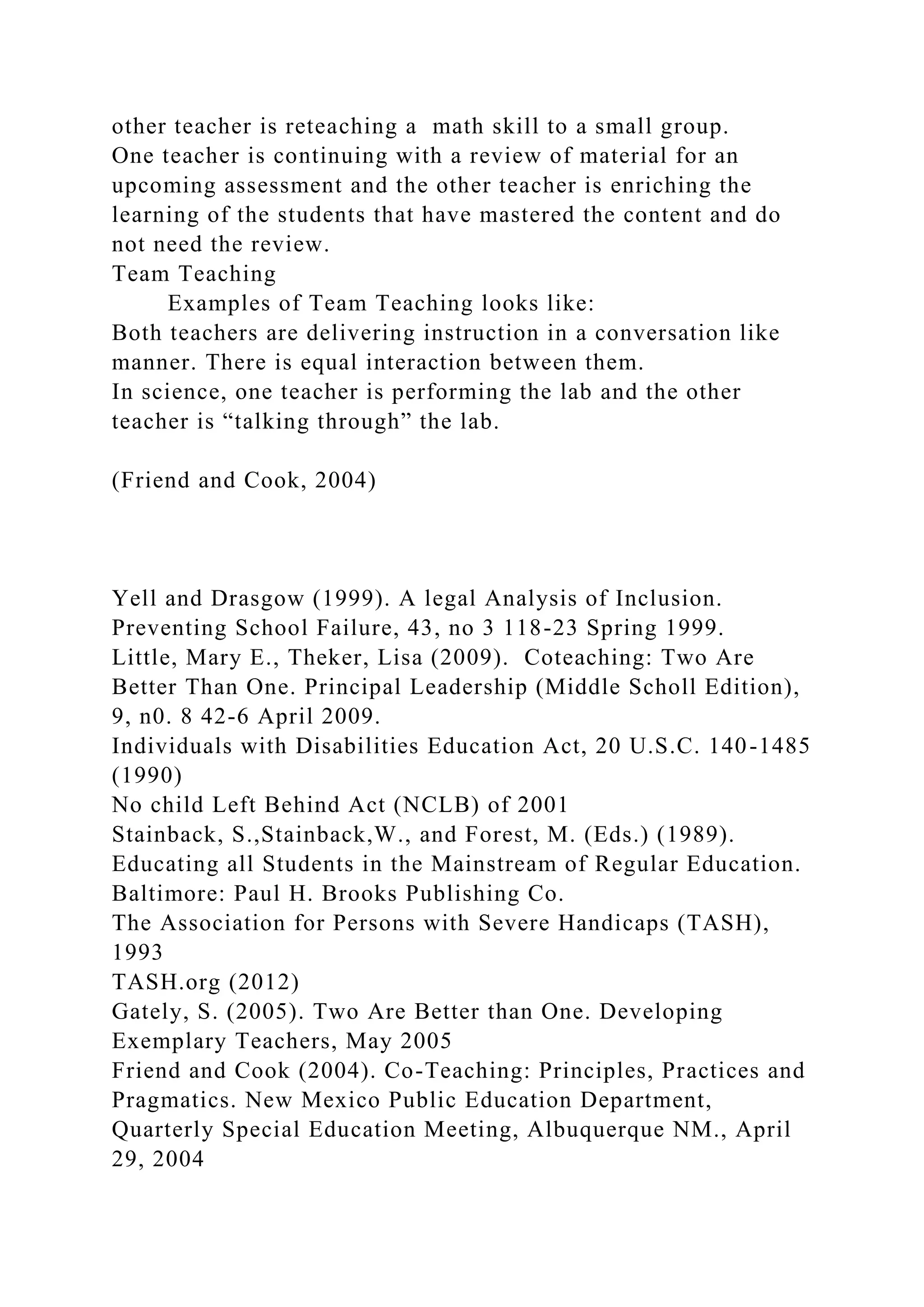 other teacher is reteaching a math skill to a small group.
One teacher is continuing with a review of material for an
upcoming assessment and the other teacher is enriching the
learning of the students that have mastered the content and do
not need the review.
Team Teaching
Examples of Team Teaching looks like:
Both teachers are delivering instruction in a conversation like
manner. There is equal interaction between them.
In science, one teacher is performing the lab and the other
teacher is “talking through” the lab.
(Friend and Cook, 2004)
Yell and Drasgow (1999). A legal Analysis of Inclusion.
Preventing School Failure, 43, no 3 118-23 Spring 1999.
Little, Mary E., Theker, Lisa (2009). Coteaching: Two Are
Better Than One. Principal Leadership (Middle Scholl Edition),
9, n0. 8 42-6 April 2009.
Individuals with Disabilities Education Act, 20 U.S.C. 140-1485
(1990)
No child Left Behind Act (NCLB) of 2001
Stainback, S.,Stainback,W., and Forest, M. (Eds.) (1989).
Educating all Students in the Mainstream of Regular Education.
Baltimore: Paul H. Brooks Publishing Co.
The Association for Persons with Severe Handicaps (TASH),
1993
TASH.org (2012)
Gately, S. (2005). Two Are Better than One. Developing
Exemplary Teachers, May 2005
Friend and Cook (2004). Co-Teaching: Principles, Practices and
Pragmatics. New Mexico Public Education Department,
Quarterly Special Education Meeting, Albuquerque NM., April
29, 2004
 