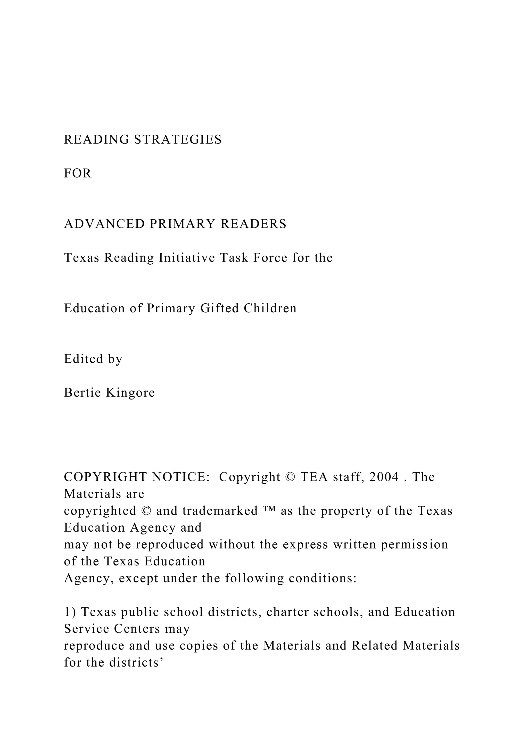 READING STRATEGIES
FOR
ADVANCED PRIMARY READERS
Texas Reading Initiative Task Force for the
Education of Primary Gifted Children
Edited by
Bertie Kingore
COPYRIGHT NOTICE: Copyright © TEA staff, 2004 . The
Materials are
copyrighted © and trademarked ™ as the property of the Texas
Education Agency and
may not be reproduced without the express written permission
of the Texas Education
Agency, except under the following conditions:
1) Texas public school districts, charter schools, and Education
Service Centers may
reproduce and use copies of the Materials and Related Materials
for the districts’
 