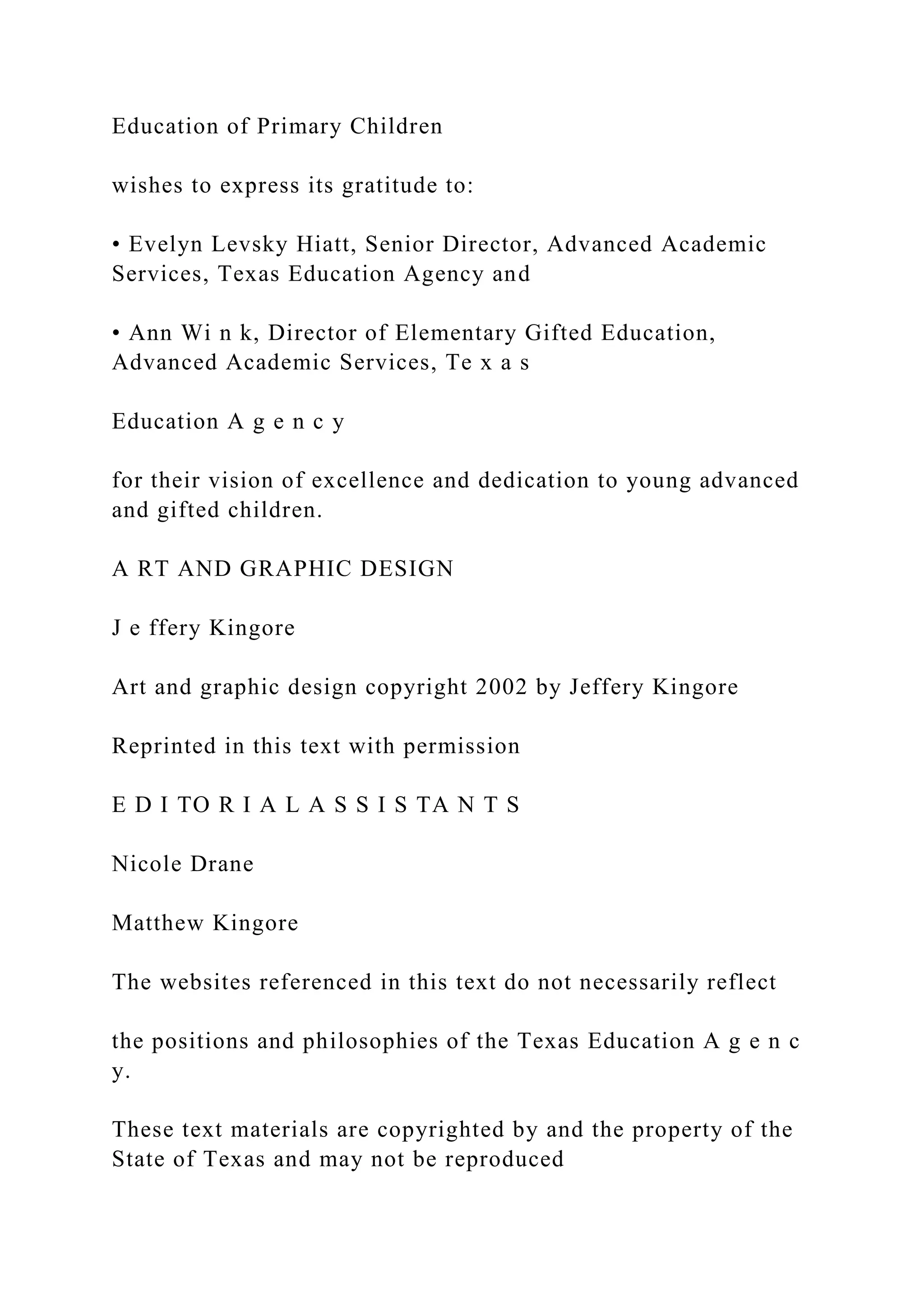 Education of Primary Children
wishes to express its gratitude to:
• Evelyn Levsky Hiatt, Senior Director, Advanced Academic
Services, Texas Education Agency and
• Ann Wi n k, Director of Elementary Gifted Education,
Advanced Academic Services, Te x a s
Education A g e n c y
for their vision of excellence and dedication to young advanced
and gifted children.
A RT AND GRAPHIC DESIGN
J e ffery Kingore
Art and graphic design copyright 2002 by Jeffery Kingore
Reprinted in this text with permission
E D I TO R I A L A S S I S TA N T S
Nicole Drane
Matthew Kingore
The websites referenced in this text do not necessarily reflect
the positions and philosophies of the Texas Education A g e n c
y.
These text materials are copyrighted by and the property of the
State of Texas and may not be reproduced
 