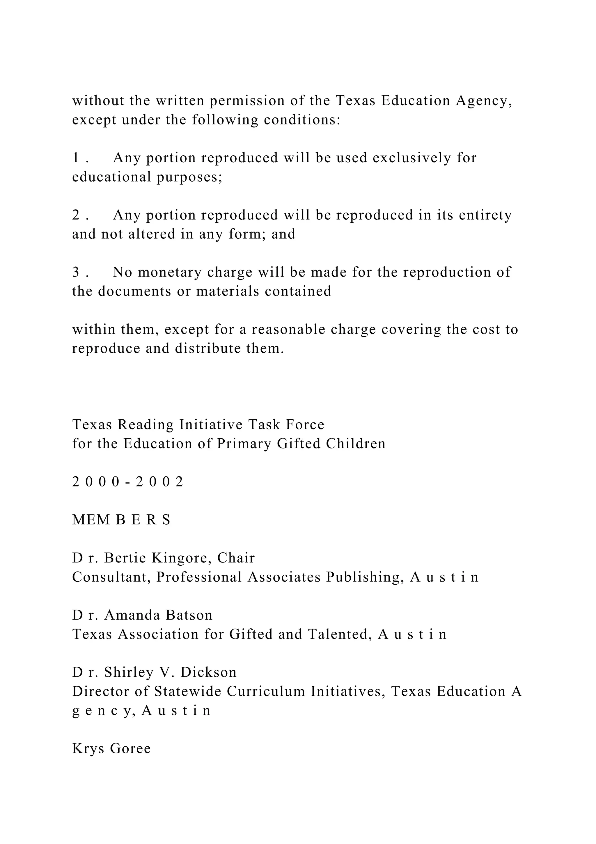 without the written permission of the Texas Education Agency,
except under the following conditions:
1 . Any portion reproduced will be used exclusively for
educational purposes;
2 . Any portion reproduced will be reproduced in its entirety
and not altered in any form; and
3 . No monetary charge will be made for the reproduction of
the documents or materials contained
within them, except for a reasonable charge covering the cost to
reproduce and distribute them.
Texas Reading Initiative Task Force
for the Education of Primary Gifted Children
2 0 0 0 - 2 0 0 2
MEM B E R S
D r. Bertie Kingore, Chair
Consultant, Professional Associates Publishing, A u s t i n
D r. Amanda Batson
Texas Association for Gifted and Talented, A u s t i n
D r. Shirley V. Dickson
Director of Statewide Curriculum Initiatives, Texas Education A
g e n c y, A u s t i n
Krys Goree
 