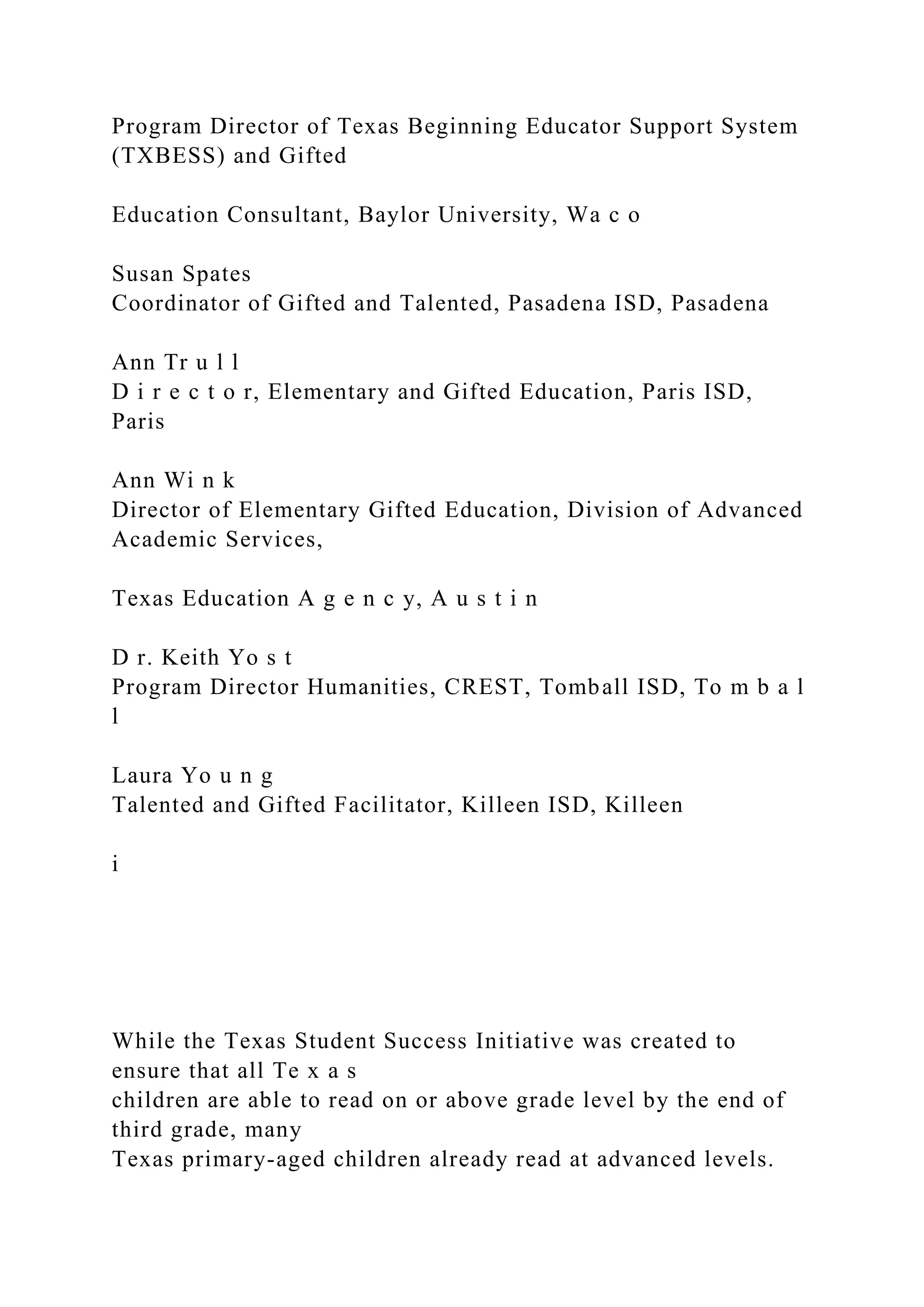 Program Director of Texas Beginning Educator Support System
(TXBESS) and Gifted
Education Consultant, Baylor University, Wa c o
Susan Spates
Coordinator of Gifted and Talented, Pasadena ISD, Pasadena
Ann Tr u l l
D i r e c t o r, Elementary and Gifted Education, Paris ISD,
Paris
Ann Wi n k
Director of Elementary Gifted Education, Division of Advanced
Academic Services,
Texas Education A g e n c y, A u s t i n
D r. Keith Yo s t
Program Director Humanities, CREST, Tomball ISD, To m b a l
l
Laura Yo u n g
Talented and Gifted Facilitator, Killeen ISD, Killeen
i
While the Texas Student Success Initiative was created to
ensure that all Te x a s
children are able to read on or above grade level by the end of
third grade, many
Texas primary-aged children already read at advanced levels.
 