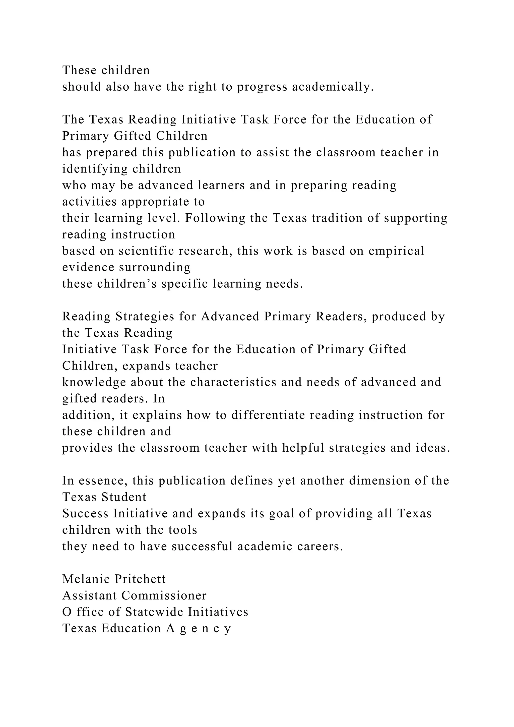These children
should also have the right to progress academically.
The Texas Reading Initiative Task Force for the Education of
Primary Gifted Children
has prepared this publication to assist the classroom teacher in
identifying children
who may be advanced learners and in preparing reading
activities appropriate to
their learning level. Following the Texas tradition of supporting
reading instruction
based on scientific research, this work is based on empirical
evidence surrounding
these children’s specific learning needs.
Reading Strategies for Advanced Primary Readers, produced by
the Texas Reading
Initiative Task Force for the Education of Primary Gifted
Children, expands teacher
knowledge about the characteristics and needs of advanced and
gifted readers. In
addition, it explains how to differentiate reading instruction for
these children and
provides the classroom teacher with helpful strategies and ideas.
In essence, this publication defines yet another dimension of the
Texas Student
Success Initiative and expands its goal of providing all Texas
children with the tools
they need to have successful academic careers.
Melanie Pritchett
Assistant Commissioner
O ffice of Statewide Initiatives
Texas Education A g e n c y
 
