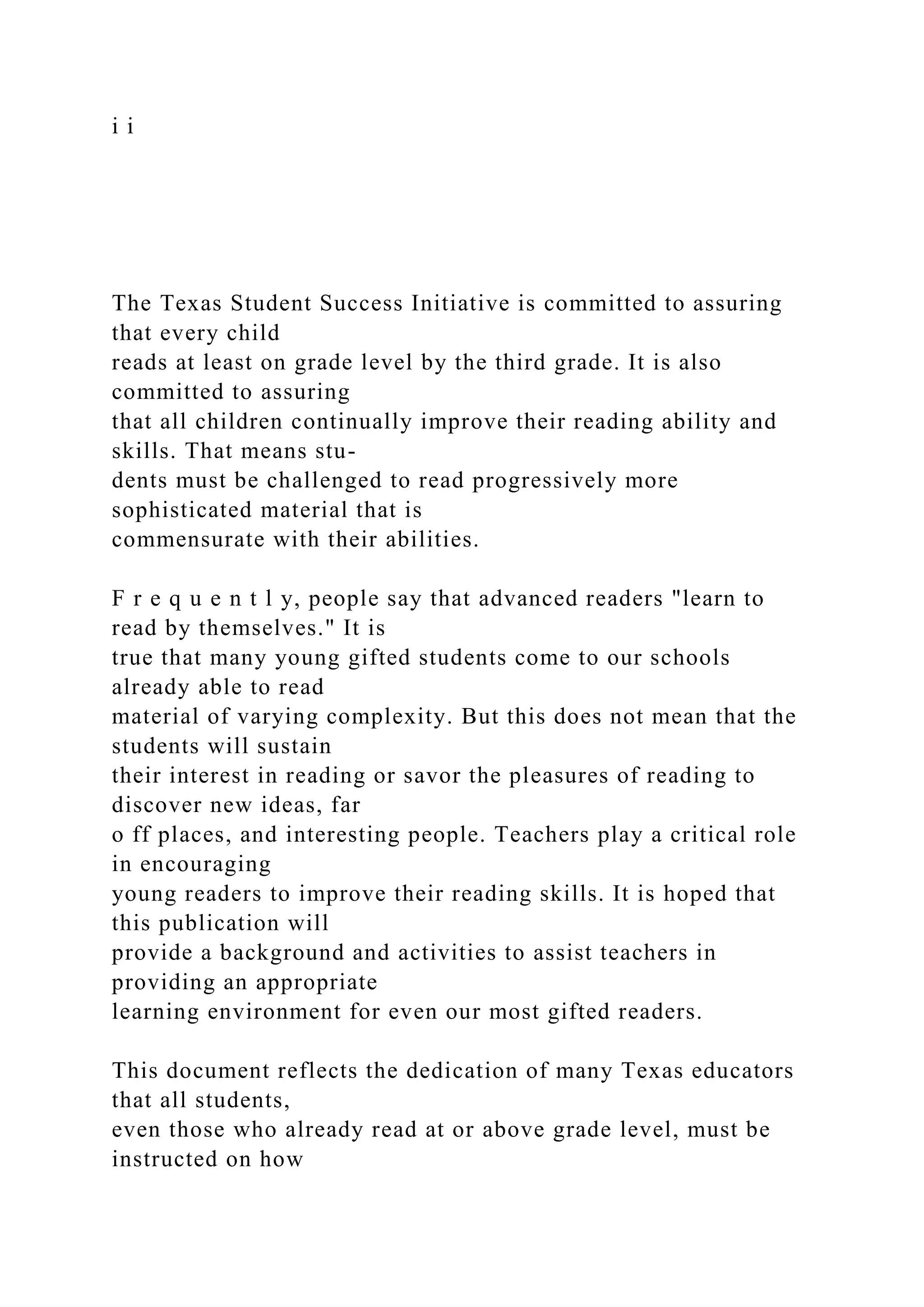 i i
The Texas Student Success Initiative is committed to assuring
that every child
reads at least on grade level by the third grade. It is also
committed to assuring
that all children continually improve their reading ability and
skills. That means stu-
dents must be challenged to read progressively more
sophisticated material that is
commensurate with their abilities.
F r e q u e n t l y, people say that advanced readers "learn to
read by themselves." It is
true that many young gifted students come to our schools
already able to read
material of varying complexity. But this does not mean that the
students will sustain
their interest in reading or savor the pleasures of reading to
discover new ideas, far
o ff places, and interesting people. Teachers play a critical role
in encouraging
young readers to improve their reading skills. It is hoped that
this publication will
provide a background and activities to assist teachers in
providing an appropriate
learning environment for even our most gifted readers.
This document reflects the dedication of many Texas educators
that all students,
even those who already read at or above grade level, must be
instructed on how
 