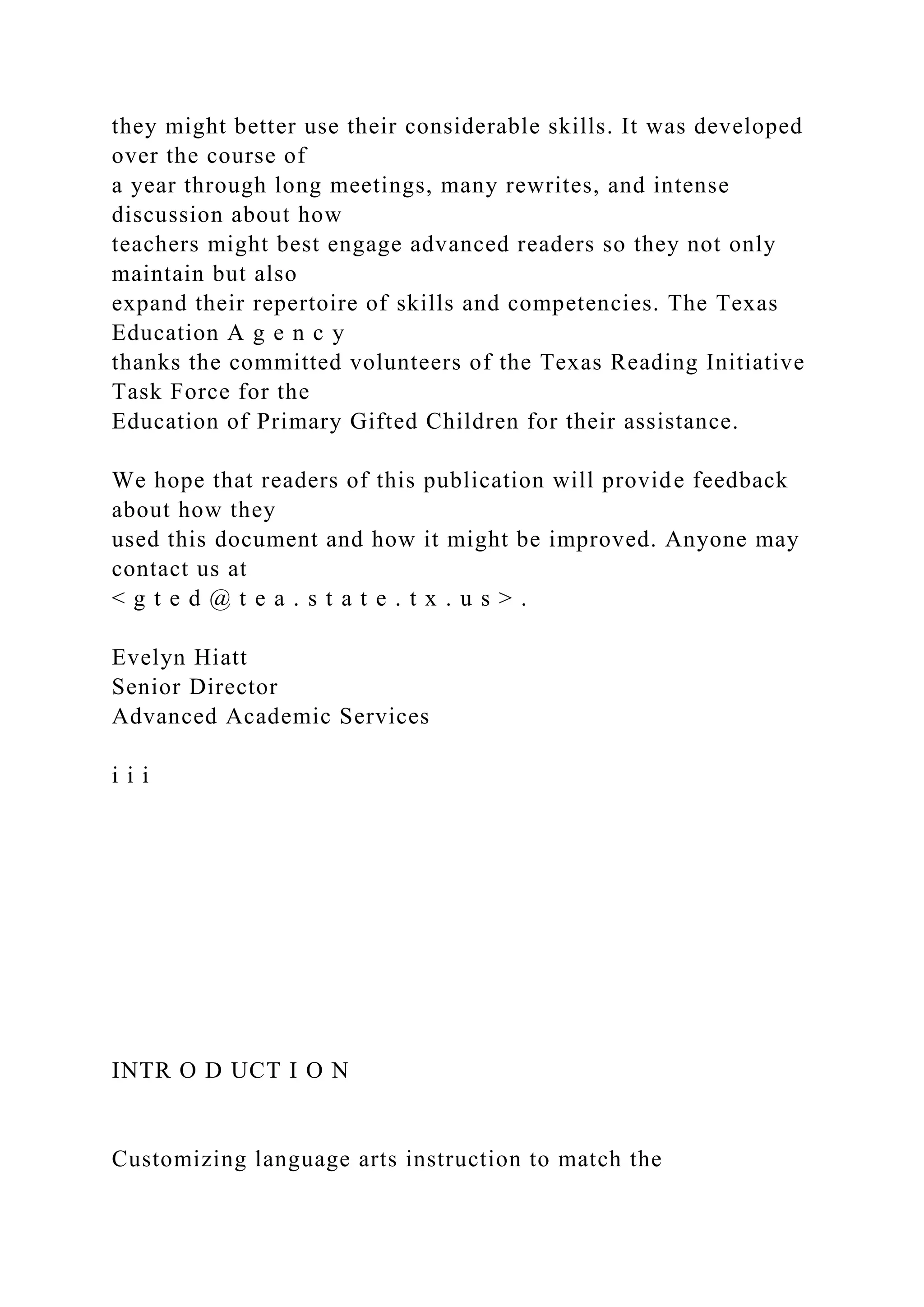 they might better use their considerable skills. It was developed
over the course of
a year through long meetings, many rewrites, and intense
discussion about how
teachers might best engage advanced readers so they not only
maintain but also
expand their repertoire of skills and competencies. The Texas
Education A g e n c y
thanks the committed volunteers of the Texas Reading Initiative
Task Force for the
Education of Primary Gifted Children for their assistance.
We hope that readers of this publication will provide feedback
about how they
used this document and how it might be improved. Anyone may
contact us at
< g t e d @ t e a . s t a t e . t x . u s > .
Evelyn Hiatt
Senior Director
Advanced Academic Services
i i i
INTR O D UCT I O N
Customizing language arts instruction to match the
 