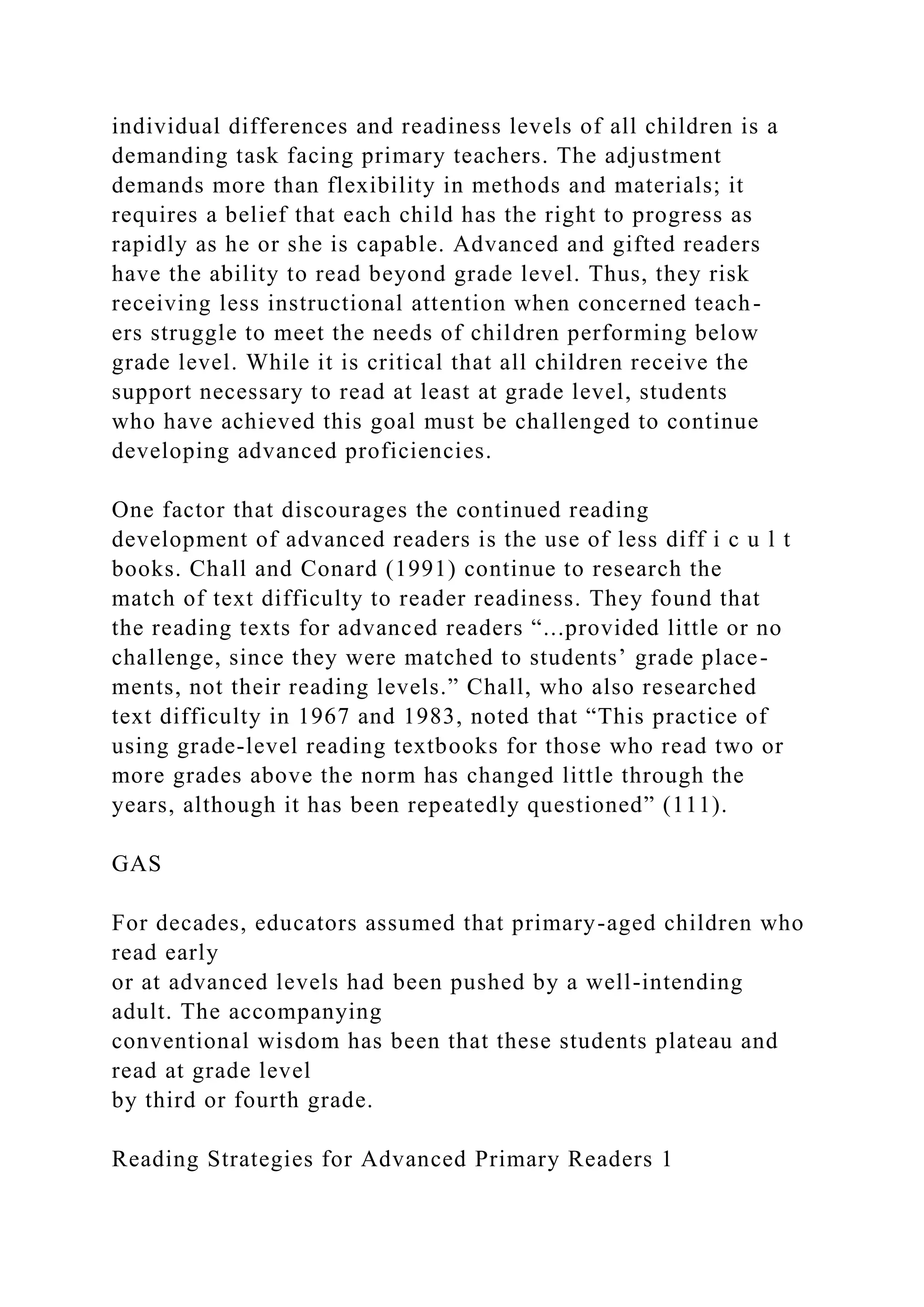 individual differences and readiness levels of all children is a
demanding task facing primary teachers. The adjustment
demands more than flexibility in methods and materials; it
requires a belief that each child has the right to progress as
rapidly as he or she is capable. Advanced and gifted readers
have the ability to read beyond grade level. Thus, they risk
receiving less instructional attention when concerned teach-
ers struggle to meet the needs of children performing below
grade level. While it is critical that all children receive the
support necessary to read at least at grade level, students
who have achieved this goal must be challenged to continue
developing advanced proficiencies.
One factor that discourages the continued reading
development of advanced readers is the use of less diff i c u l t
books. Chall and Conard (1991) continue to research the
match of text difficulty to reader readiness. They found that
the reading texts for advanced readers “...provided little or no
challenge, since they were matched to students’ grade place-
ments, not their reading levels.” Chall, who also researched
text difficulty in 1967 and 1983, noted that “This practice of
using grade-level reading textbooks for those who read two or
more grades above the norm has changed little through the
years, although it has been repeatedly questioned” (111).
GAS
For decades, educators assumed that primary-aged children who
read early
or at advanced levels had been pushed by a well-intending
adult. The accompanying
conventional wisdom has been that these students plateau and
read at grade level
by third or fourth grade.
Reading Strategies for Advanced Primary Readers 1
 