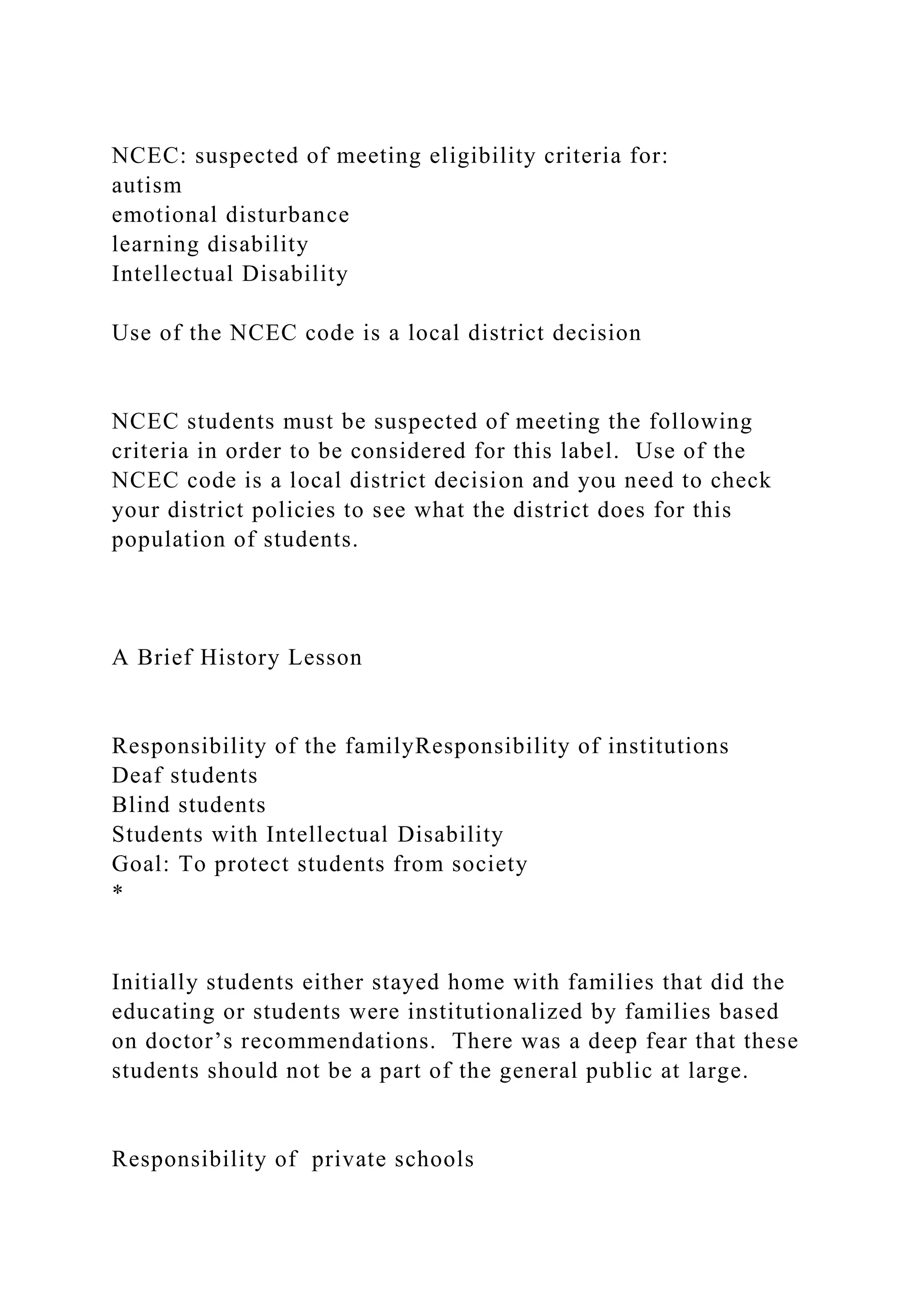 NCEC: suspected of meeting eligibility criteria for:
autism
emotional disturbance
learning disability
Intellectual Disability
Use of the NCEC code is a local district decision
NCEC students must be suspected of meeting the following
criteria in order to be considered for this label. Use of the
NCEC code is a local district decision and you need to check
your district policies to see what the district does for this
population of students.
A Brief History Lesson
Responsibility of the familyResponsibility of institutions
Deaf students
Blind students
Students with Intellectual Disability
Goal: To protect students from society
*
Initially students either stayed home with families that did the
educating or students were institutionalized by families based
on doctor’s recommendations. There was a deep fear that these
students should not be a part of the general public at large.
Responsibility of private schools
 