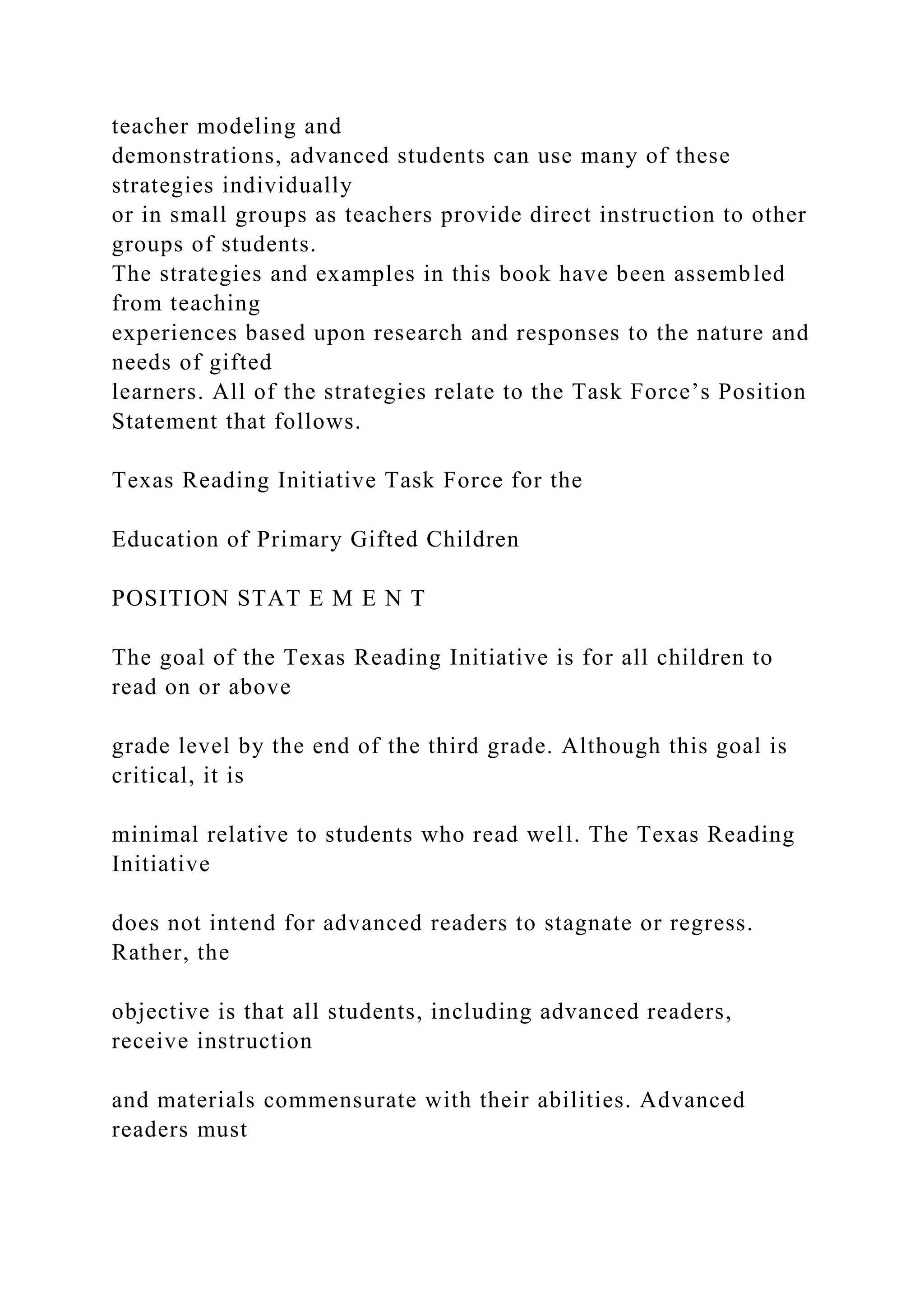 teacher modeling and
demonstrations, advanced students can use many of these
strategies individually
or in small groups as teachers provide direct instruction to other
groups of students.
The strategies and examples in this book have been assembled
from teaching
experiences based upon research and responses to the nature and
needs of gifted
learners. All of the strategies relate to the Task Force’s Position
Statement that follows.
Texas Reading Initiative Task Force for the
Education of Primary Gifted Children
POSITION STAT E M E N T
The goal of the Texas Reading Initiative is for all children to
read on or above
grade level by the end of the third grade. Although this goal is
critical, it is
minimal relative to students who read well. The Texas Reading
Initiative
does not intend for advanced readers to stagnate or regress.
Rather, the
objective is that all students, including advanced readers,
receive instruction
and materials commensurate with their abilities. Advanced
readers must
 
