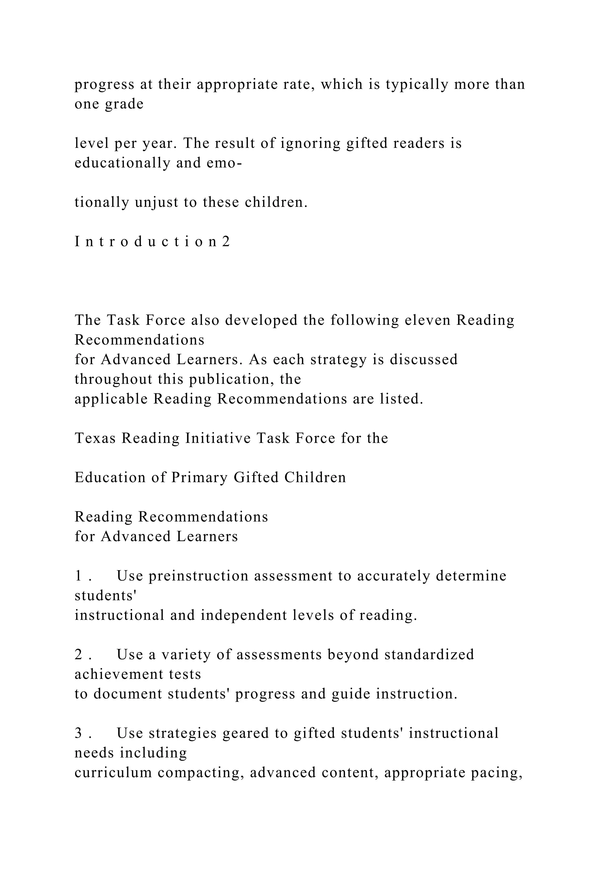 progress at their appropriate rate, which is typically more than
one grade
level per year. The result of ignoring gifted readers is
educationally and emo-
tionally unjust to these children.
I n t r o d u c t i o n 2
The Task Force also developed the following eleven Reading
Recommendations
for Advanced Learners. As each strategy is discussed
throughout this publication, the
applicable Reading Recommendations are listed.
Texas Reading Initiative Task Force for the
Education of Primary Gifted Children
Reading Recommendations
for Advanced Learners
1 . Use preinstruction assessment to accurately determine
students'
instructional and independent levels of reading.
2 . Use a variety of assessments beyond standardized
achievement tests
to document students' progress and guide instruction.
3 . Use strategies geared to gifted students' instructional
needs including
curriculum compacting, advanced content, appropriate pacing,
 