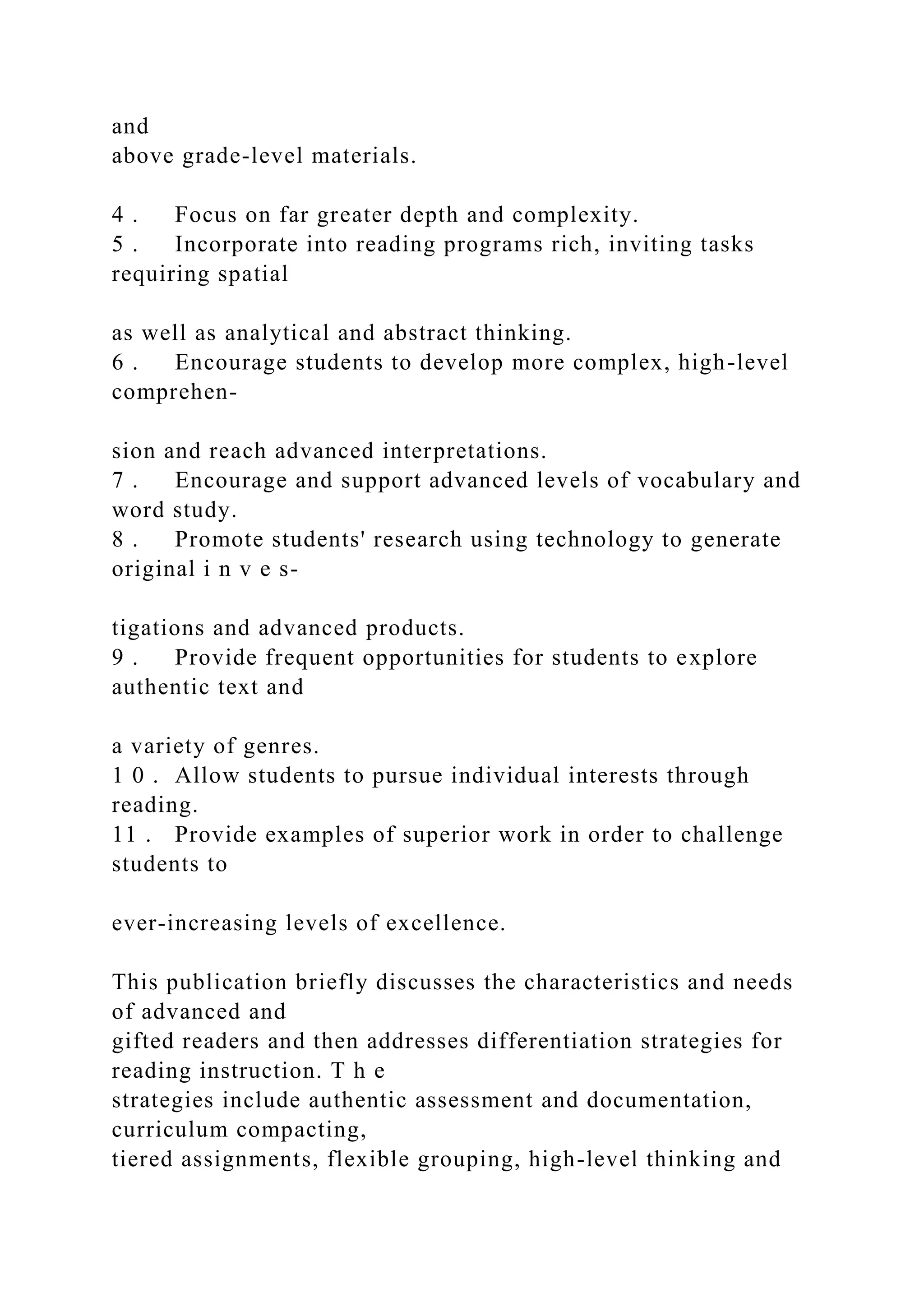 and
above grade-level materials.
4 . Focus on far greater depth and complexity.
5 . Incorporate into reading programs rich, inviting tasks
requiring spatial
as well as analytical and abstract thinking.
6 . Encourage students to develop more complex, high-level
comprehen-
sion and reach advanced interpretations.
7 . Encourage and support advanced levels of vocabulary and
word study.
8 . Promote students' research using technology to generate
original i n v e s-
tigations and advanced products.
9 . Provide frequent opportunities for students to explore
authentic text and
a variety of genres.
1 0 . Allow students to pursue individual interests through
reading.
11 . Provide examples of superior work in order to challenge
students to
ever-increasing levels of excellence.
This publication briefly discusses the characteristics and needs
of advanced and
gifted readers and then addresses differentiation strategies for
reading instruction. T h e
strategies include authentic assessment and documentation,
curriculum compacting,
tiered assignments, flexible grouping, high-level thinking and
 