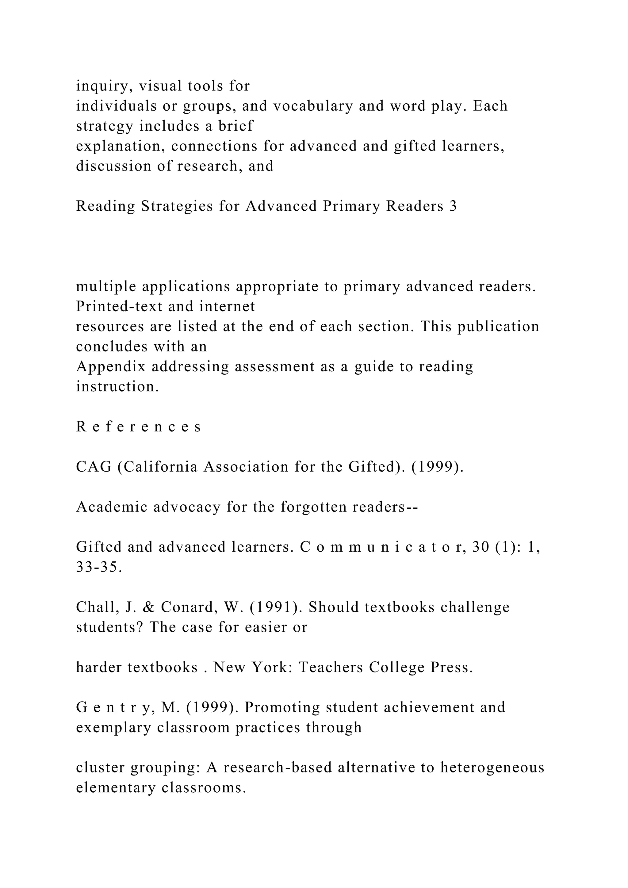 inquiry, visual tools for
individuals or groups, and vocabulary and word play. Each
strategy includes a brief
explanation, connections for advanced and gifted learners,
discussion of research, and
Reading Strategies for Advanced Primary Readers 3
multiple applications appropriate to primary advanced readers.
Printed-text and internet
resources are listed at the end of each section. This publication
concludes with an
Appendix addressing assessment as a guide to reading
instruction.
R e f e r e n c e s
CAG (California Association for the Gifted). (1999).
Academic advocacy for the forgotten readers--
Gifted and advanced learners. C o m m u n i c a t o r, 30 (1): 1,
33-35.
Chall, J. & Conard, W. (1991). Should textbooks challenge
students? The case for easier or
harder textbooks . New York: Teachers College Press.
G e n t r y, M. (1999). Promoting student achievement and
exemplary classroom practices through
cluster grouping: A research-based alternative to heterogeneous
elementary classrooms.
 
