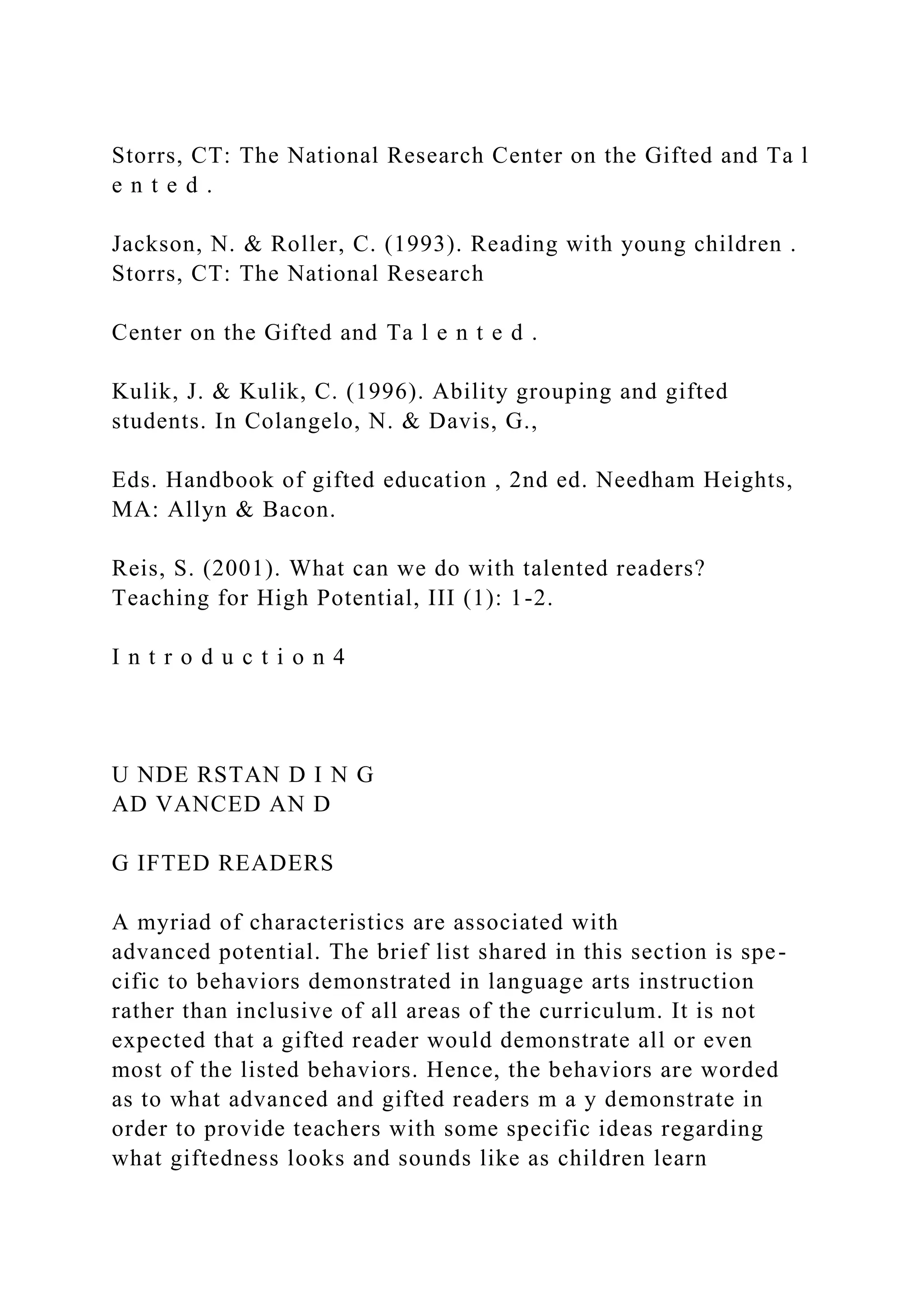 Storrs, CT: The National Research Center on the Gifted and Ta l
e n t e d .
Jackson, N. & Roller, C. (1993). Reading with young children .
Storrs, CT: The National Research
Center on the Gifted and Ta l e n t e d .
Kulik, J. & Kulik, C. (1996). Ability grouping and gifted
students. In Colangelo, N. & Davis, G.,
Eds. Handbook of gifted education , 2nd ed. Needham Heights,
MA: Allyn & Bacon.
Reis, S. (2001). What can we do with talented readers?
Teaching for High Potential, III (1): 1-2.
I n t r o d u c t i o n 4
U NDE RSTAN D I N G
AD VANCED AN D
G IFTED READERS
A myriad of characteristics are associated with
advanced potential. The brief list shared in this section is spe-
cific to behaviors demonstrated in language arts instruction
rather than inclusive of all areas of the curriculum. It is not
expected that a gifted reader would demonstrate all or even
most of the listed behaviors. Hence, the behaviors are worded
as to what advanced and gifted readers m a y demonstrate in
order to provide teachers with some specific ideas regarding
what giftedness looks and sounds like as children learn
 