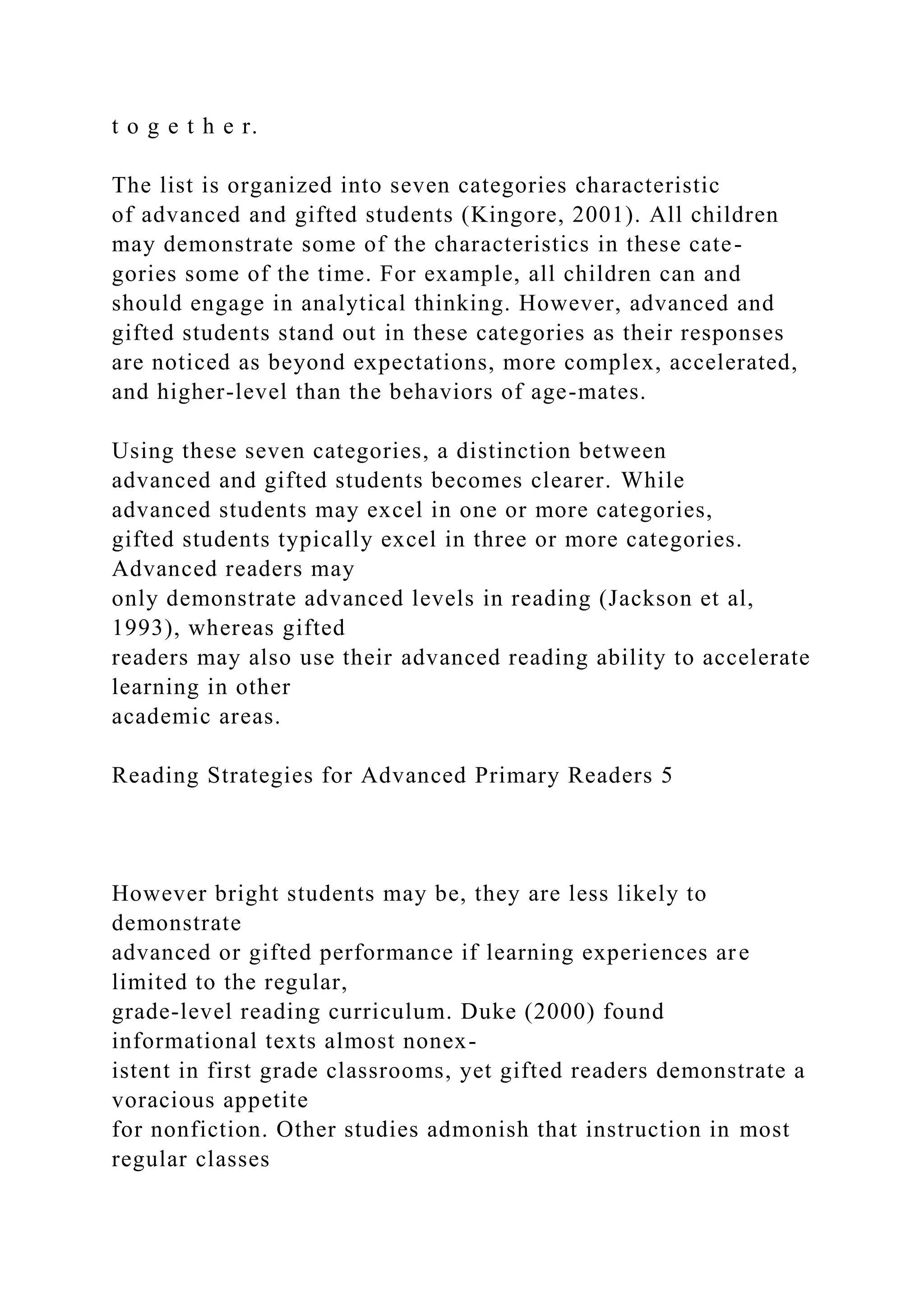 t o g e t h e r.
The list is organized into seven categories characteristic
of advanced and gifted students (Kingore, 2001). All children
may demonstrate some of the characteristics in these cate-
gories some of the time. For example, all children can and
should engage in analytical thinking. However, advanced and
gifted students stand out in these categories as their responses
are noticed as beyond expectations, more complex, accelerated,
and higher-level than the behaviors of age-mates.
Using these seven categories, a distinction between
advanced and gifted students becomes clearer. While
advanced students may excel in one or more categories,
gifted students typically excel in three or more categories.
Advanced readers may
only demonstrate advanced levels in reading (Jackson et al,
1993), whereas gifted
readers may also use their advanced reading ability to accelerate
learning in other
academic areas.
Reading Strategies for Advanced Primary Readers 5
However bright students may be, they are less likely to
demonstrate
advanced or gifted performance if learning experiences are
limited to the regular,
grade-level reading curriculum. Duke (2000) found
informational texts almost nonex-
istent in first grade classrooms, yet gifted readers demonstrate a
voracious appetite
for nonfiction. Other studies admonish that instruction in most
regular classes
 