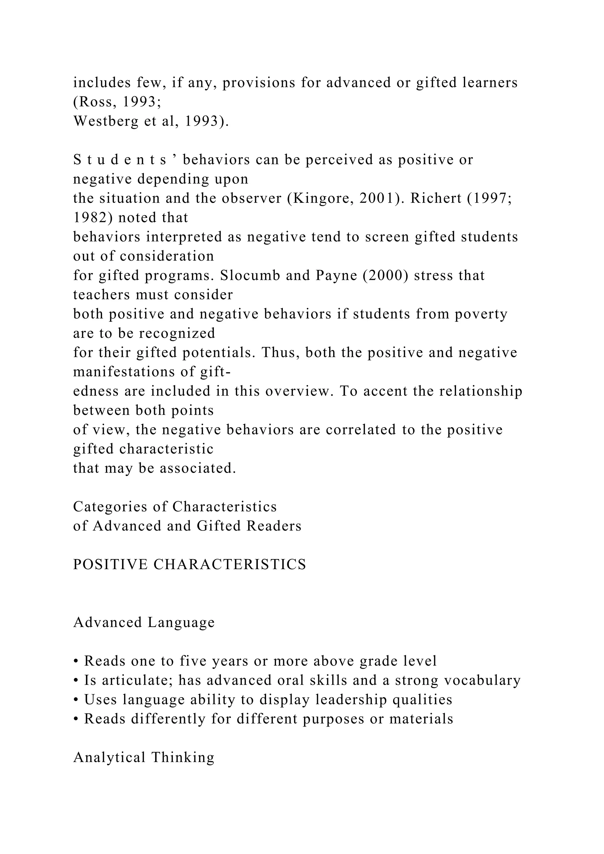 includes few, if any, provisions for advanced or gifted learners
(Ross, 1993;
Westberg et al, 1993).
S t u d e n t s ’ behaviors can be perceived as positive or
negative depending upon
the situation and the observer (Kingore, 2001). Richert (1997;
1982) noted that
behaviors interpreted as negative tend to screen gifted students
out of consideration
for gifted programs. Slocumb and Payne (2000) stress that
teachers must consider
both positive and negative behaviors if students from poverty
are to be recognized
for their gifted potentials. Thus, both the positive and negative
manifestations of gift-
edness are included in this overview. To accent the relationship
between both points
of view, the negative behaviors are correlated to the positive
gifted characteristic
that may be associated.
Categories of Characteristics
of Advanced and Gifted Readers
POSITIVE CHARACTERISTICS
Advanced Language
• Reads one to five years or more above grade level
• Is articulate; has advanced oral skills and a strong vocabulary
• Uses language ability to display leadership qualities
• Reads differently for different purposes or materials
Analytical Thinking
 