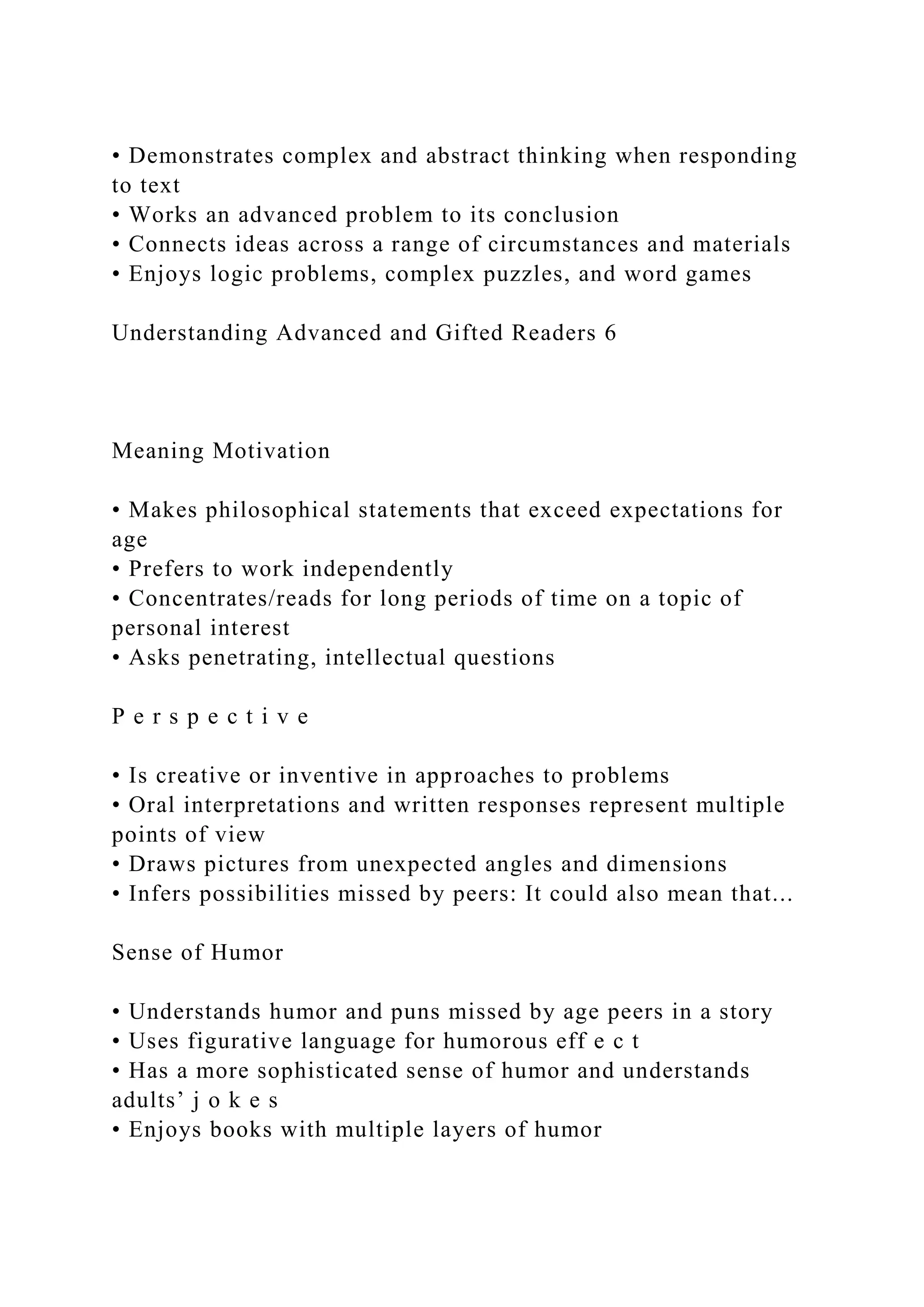 • Demonstrates complex and abstract thinking when responding
to text
• Works an advanced problem to its conclusion
• Connects ideas across a range of circumstances and materials
• Enjoys logic problems, complex puzzles, and word games
Understanding Advanced and Gifted Readers 6
Meaning Motivation
• Makes philosophical statements that exceed expectations for
age
• Prefers to work independently
• Concentrates/reads for long periods of time on a topic of
personal interest
• Asks penetrating, intellectual questions
P e r s p e c t i v e
• Is creative or inventive in approaches to problems
• Oral interpretations and written responses represent multiple
points of view
• Draws pictures from unexpected angles and dimensions
• Infers possibilities missed by peers: It could also mean that...
Sense of Humor
• Understands humor and puns missed by age peers in a story
• Uses figurative language for humorous eff e c t
• Has a more sophisticated sense of humor and understands
adults’ j o k e s
• Enjoys books with multiple layers of humor
 