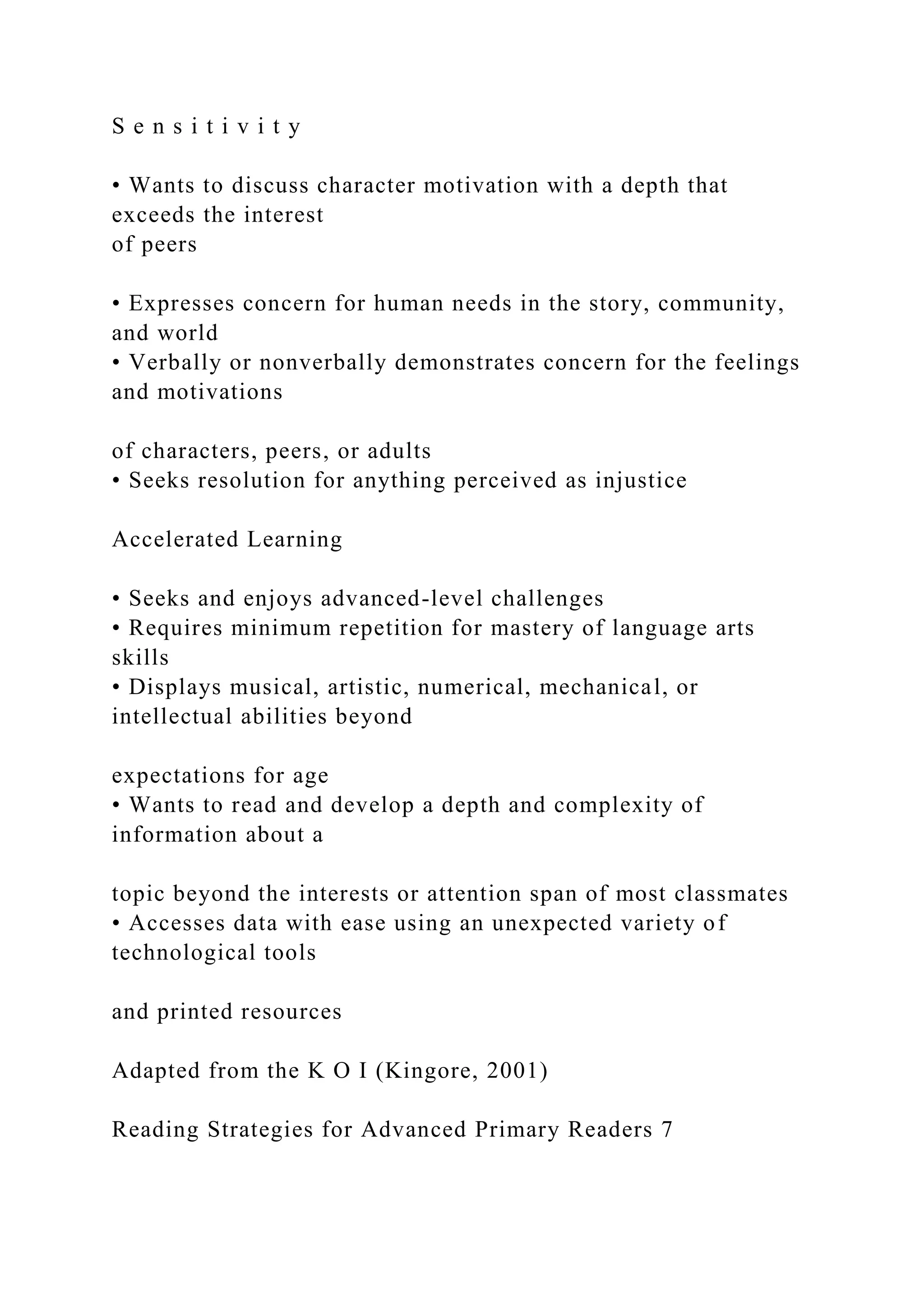 S e n s i t i v i t y
• Wants to discuss character motivation with a depth that
exceeds the interest
of peers
• Expresses concern for human needs in the story, community,
and world
• Verbally or nonverbally demonstrates concern for the feelings
and motivations
of characters, peers, or adults
• Seeks resolution for anything perceived as injustice
Accelerated Learning
• Seeks and enjoys advanced-level challenges
• Requires minimum repetition for mastery of language arts
skills
• Displays musical, artistic, numerical, mechanical, or
intellectual abilities beyond
expectations for age
• Wants to read and develop a depth and complexity of
information about a
topic beyond the interests or attention span of most classmates
• Accesses data with ease using an unexpected variety of
technological tools
and printed resources
Adapted from the K O I (Kingore, 2001)
Reading Strategies for Advanced Primary Readers 7
 