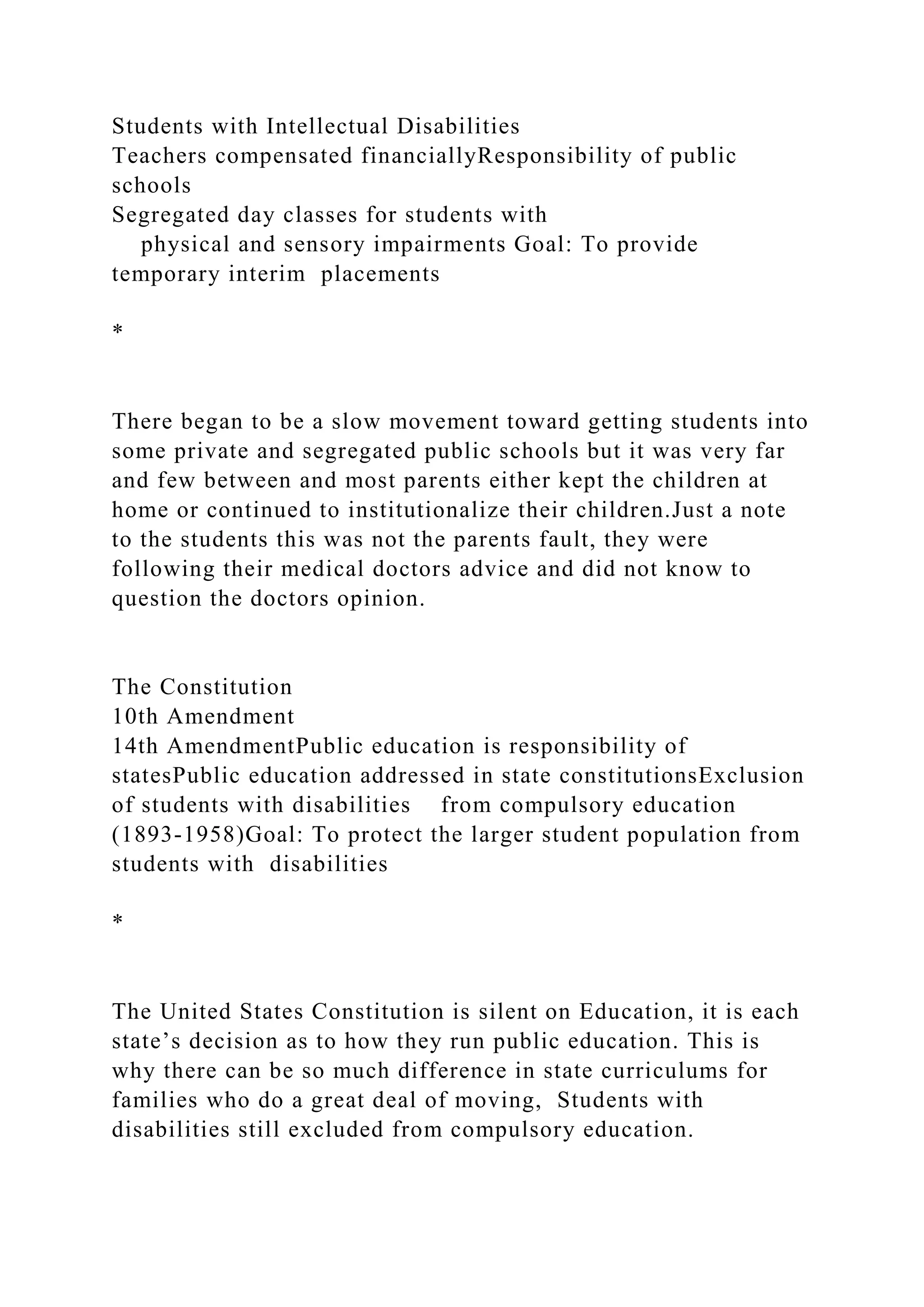 Students with Intellectual Disabilities
Teachers compensated financiallyResponsibility of public
schools
Segregated day classes for students with
physical and sensory impairments Goal: To provide
temporary interim placements
*
There began to be a slow movement toward getting students into
some private and segregated public schools but it was very far
and few between and most parents either kept the children at
home or continued to institutionalize their children.Just a note
to the students this was not the parents fault, they were
following their medical doctors advice and did not know to
question the doctors opinion.
The Constitution
10th Amendment
14th AmendmentPublic education is responsibility of
statesPublic education addressed in state constitutionsExclusion
of students with disabilities from compulsory education
(1893-1958)Goal: To protect the larger student population from
students with disabilities
*
The United States Constitution is silent on Education, it is each
state’s decision as to how they run public education. This is
why there can be so much difference in state curriculums for
families who do a great deal of moving, Students with
disabilities still excluded from compulsory education.
 