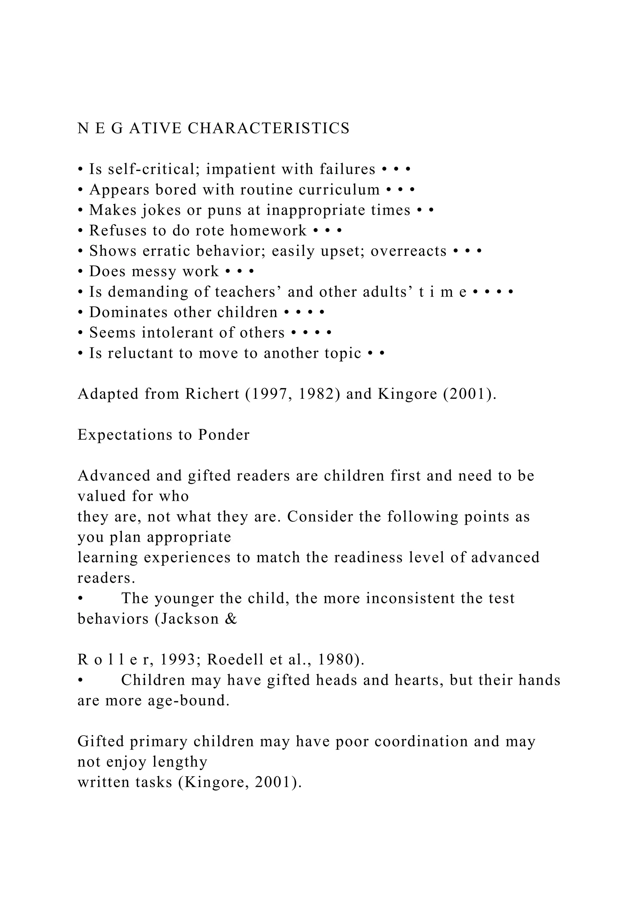 N E G ATIVE CHARACTERISTICS
• Is self-critical; impatient with failures • • •
• Appears bored with routine curriculum • • •
• Makes jokes or puns at inappropriate times • •
• Refuses to do rote homework • • •
• Shows erratic behavior; easily upset; overreacts • • •
• Does messy work • • •
• Is demanding of teachers’ and other adults’ t i m e • • • •
• Dominates other children • • • •
• Seems intolerant of others • • • •
• Is reluctant to move to another topic • •
Adapted from Richert (1997, 1982) and Kingore (2001).
Expectations to Ponder
Advanced and gifted readers are children first and need to be
valued for who
they are, not what they are. Consider the following points as
you plan appropriate
learning experiences to match the readiness level of advanced
readers.
• The younger the child, the more inconsistent the test
behaviors (Jackson &
R o l l e r, 1993; Roedell et al., 1980).
• Children may have gifted heads and hearts, but their hands
are more age-bound.
Gifted primary children may have poor coordination and may
not enjoy lengthy
written tasks (Kingore, 2001).
 
