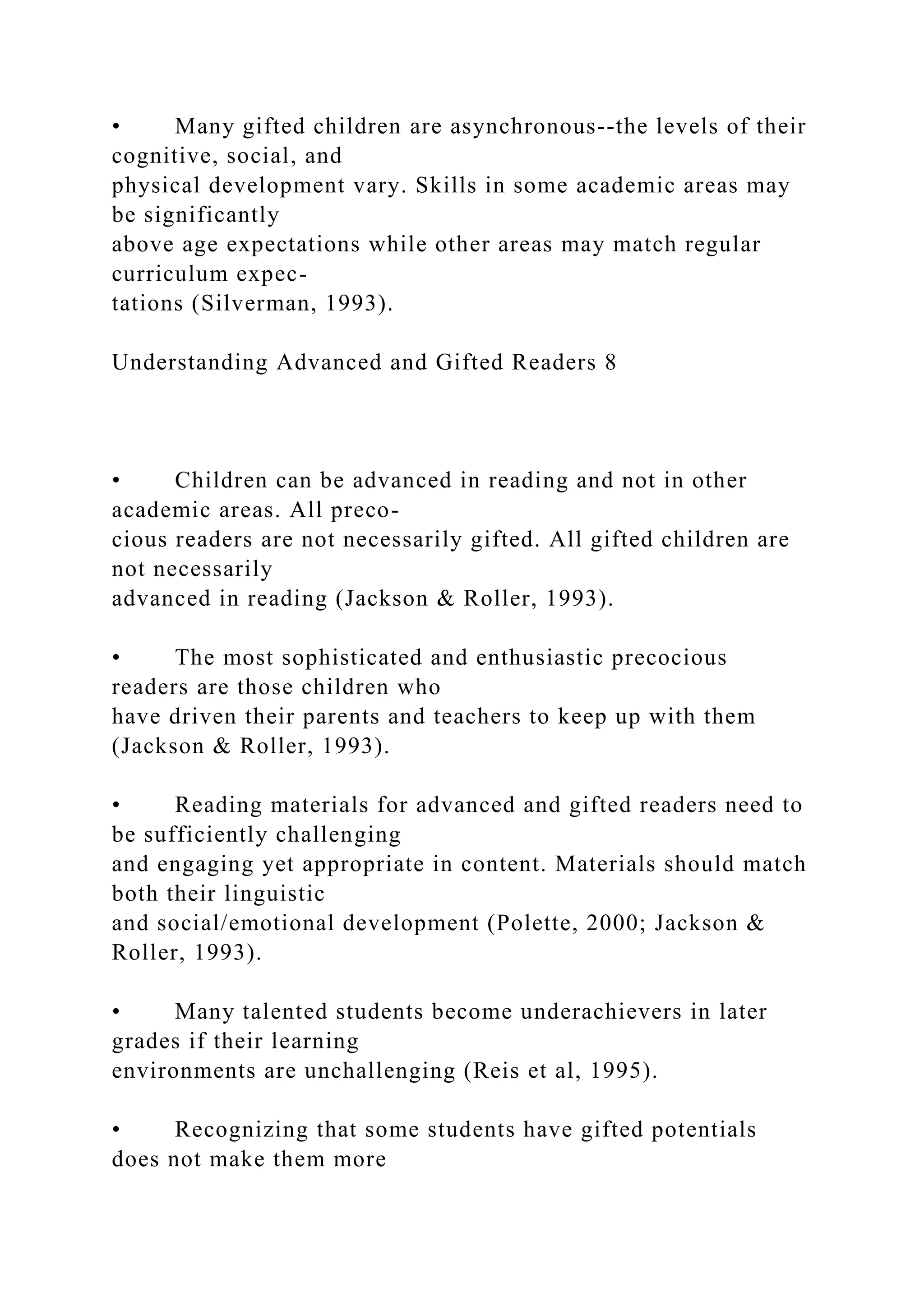 • Many gifted children are asynchronous--the levels of their
cognitive, social, and
physical development vary. Skills in some academic areas may
be significantly
above age expectations while other areas may match regular
curriculum expec-
tations (Silverman, 1993).
Understanding Advanced and Gifted Readers 8
• Children can be advanced in reading and not in other
academic areas. All preco-
cious readers are not necessarily gifted. All gifted children are
not necessarily
advanced in reading (Jackson & Roller, 1993).
• The most sophisticated and enthusiastic precocious
readers are those children who
have driven their parents and teachers to keep up with them
(Jackson & Roller, 1993).
• Reading materials for advanced and gifted readers need to
be sufficiently challenging
and engaging yet appropriate in content. Materials should match
both their linguistic
and social/emotional development (Polette, 2000; Jackson &
Roller, 1993).
• Many talented students become underachievers in later
grades if their learning
environments are unchallenging (Reis et al, 1995).
• Recognizing that some students have gifted potentials
does not make them more
 
