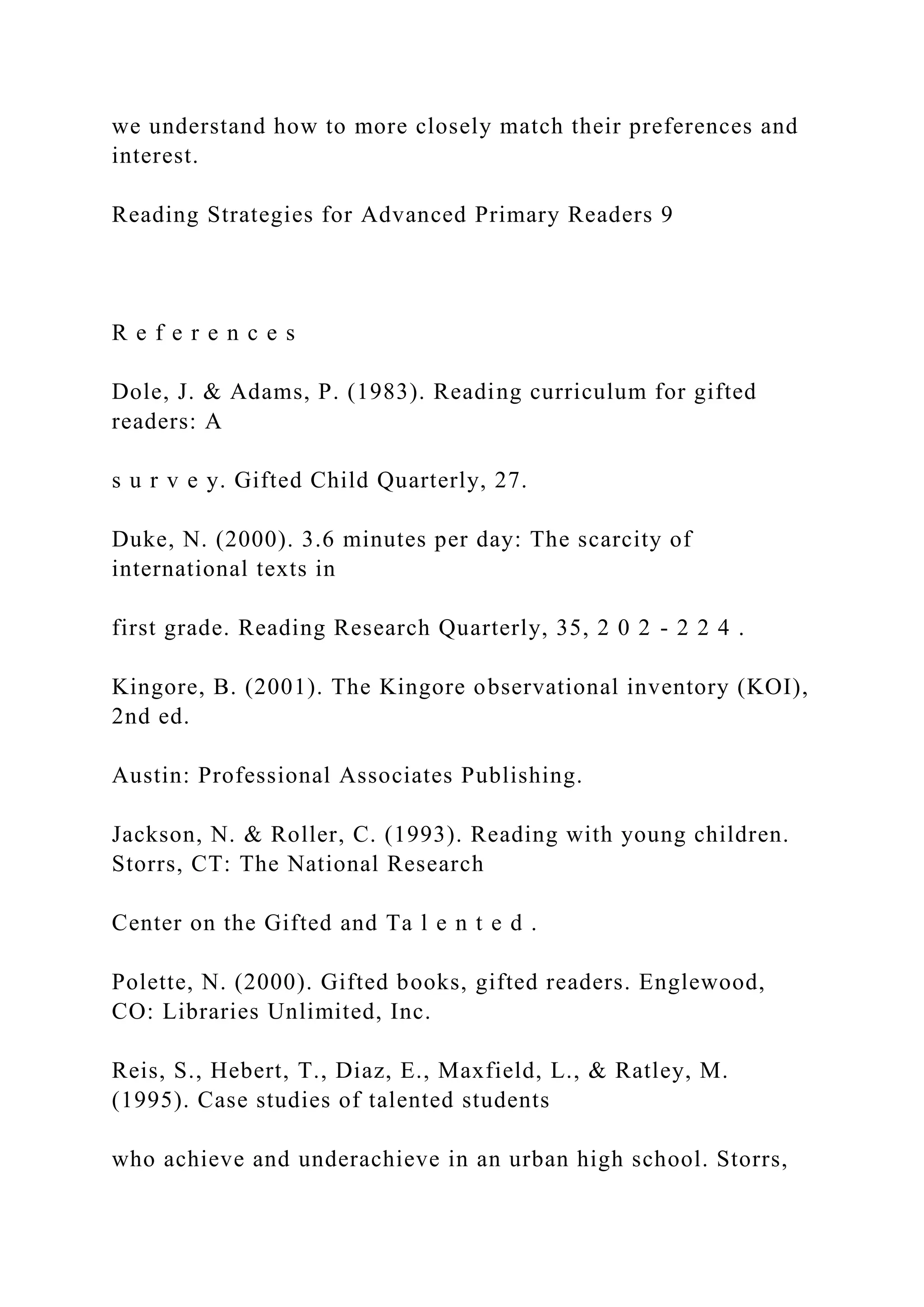 we understand how to more closely match their preferences and
interest.
Reading Strategies for Advanced Primary Readers 9
R e f e r e n c e s
Dole, J. & Adams, P. (1983). Reading curriculum for gifted
readers: A
s u r v e y. Gifted Child Quarterly, 27.
Duke, N. (2000). 3.6 minutes per day: The scarcity of
international texts in
first grade. Reading Research Quarterly, 35, 2 0 2 - 2 2 4 .
Kingore, B. (2001). The Kingore observational inventory (KOI),
2nd ed.
Austin: Professional Associates Publishing.
Jackson, N. & Roller, C. (1993). Reading with young children.
Storrs, CT: The National Research
Center on the Gifted and Ta l e n t e d .
Polette, N. (2000). Gifted books, gifted readers. Englewood,
CO: Libraries Unlimited, Inc.
Reis, S., Hebert, T., Diaz, E., Maxfield, L., & Ratley, M.
(1995). Case studies of talented students
who achieve and underachieve in an urban high school. Storrs,
 