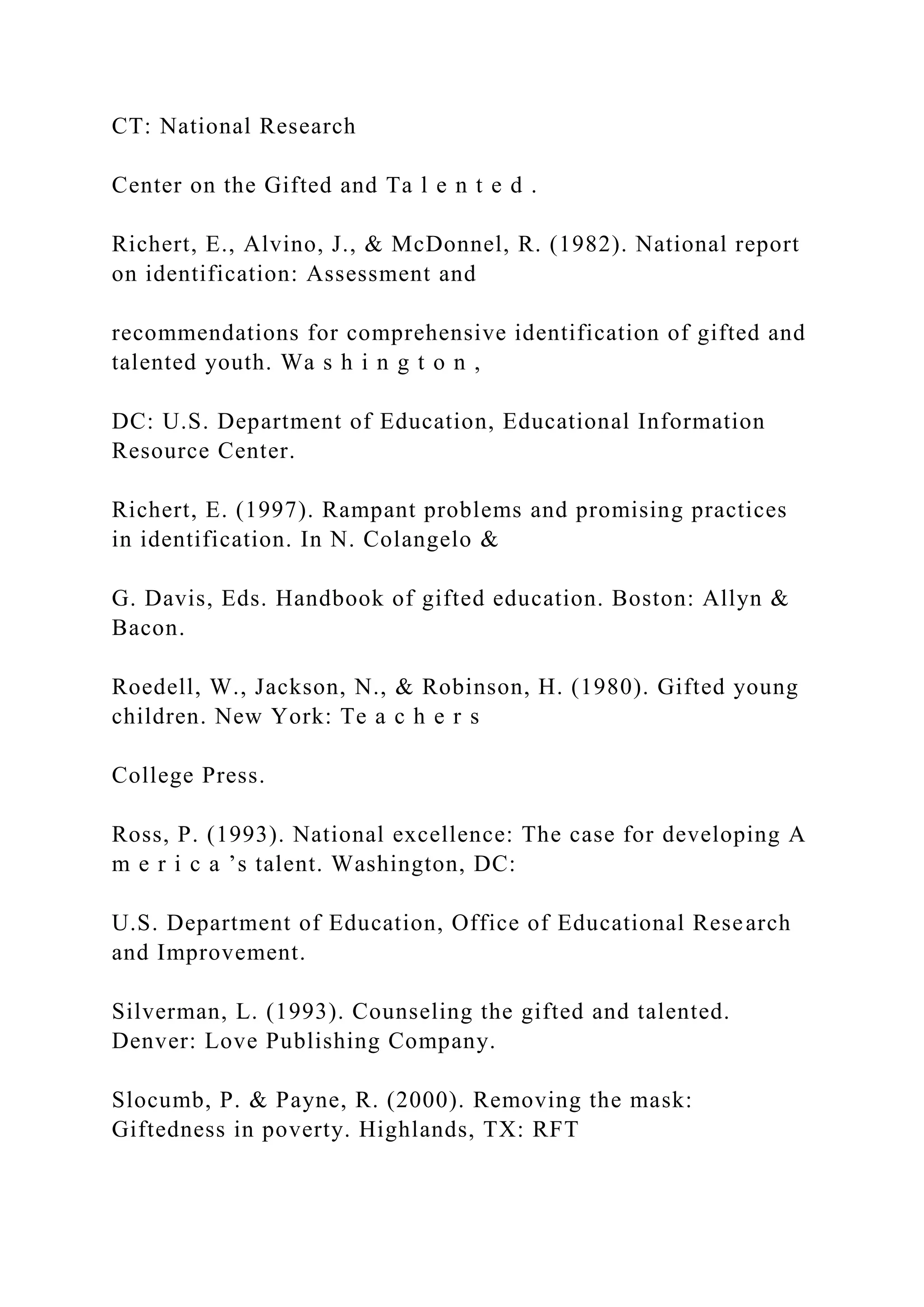 CT: National Research
Center on the Gifted and Ta l e n t e d .
Richert, E., Alvino, J., & McDonnel, R. (1982). National report
on identification: Assessment and
recommendations for comprehensive identification of gifted and
talented youth. Wa s h i n g t o n ,
DC: U.S. Department of Education, Educational Information
Resource Center.
Richert, E. (1997). Rampant problems and promising practices
in identification. In N. Colangelo &
G. Davis, Eds. Handbook of gifted education. Boston: Allyn &
Bacon.
Roedell, W., Jackson, N., & Robinson, H. (1980). Gifted young
children. New York: Te a c h e r s
College Press.
Ross, P. (1993). National excellence: The case for developing A
m e r i c a ’s talent. Washington, DC:
U.S. Department of Education, Office of Educational Research
and Improvement.
Silverman, L. (1993). Counseling the gifted and talented.
Denver: Love Publishing Company.
Slocumb, P. & Payne, R. (2000). Removing the mask:
Giftedness in poverty. Highlands, TX: RFT
 