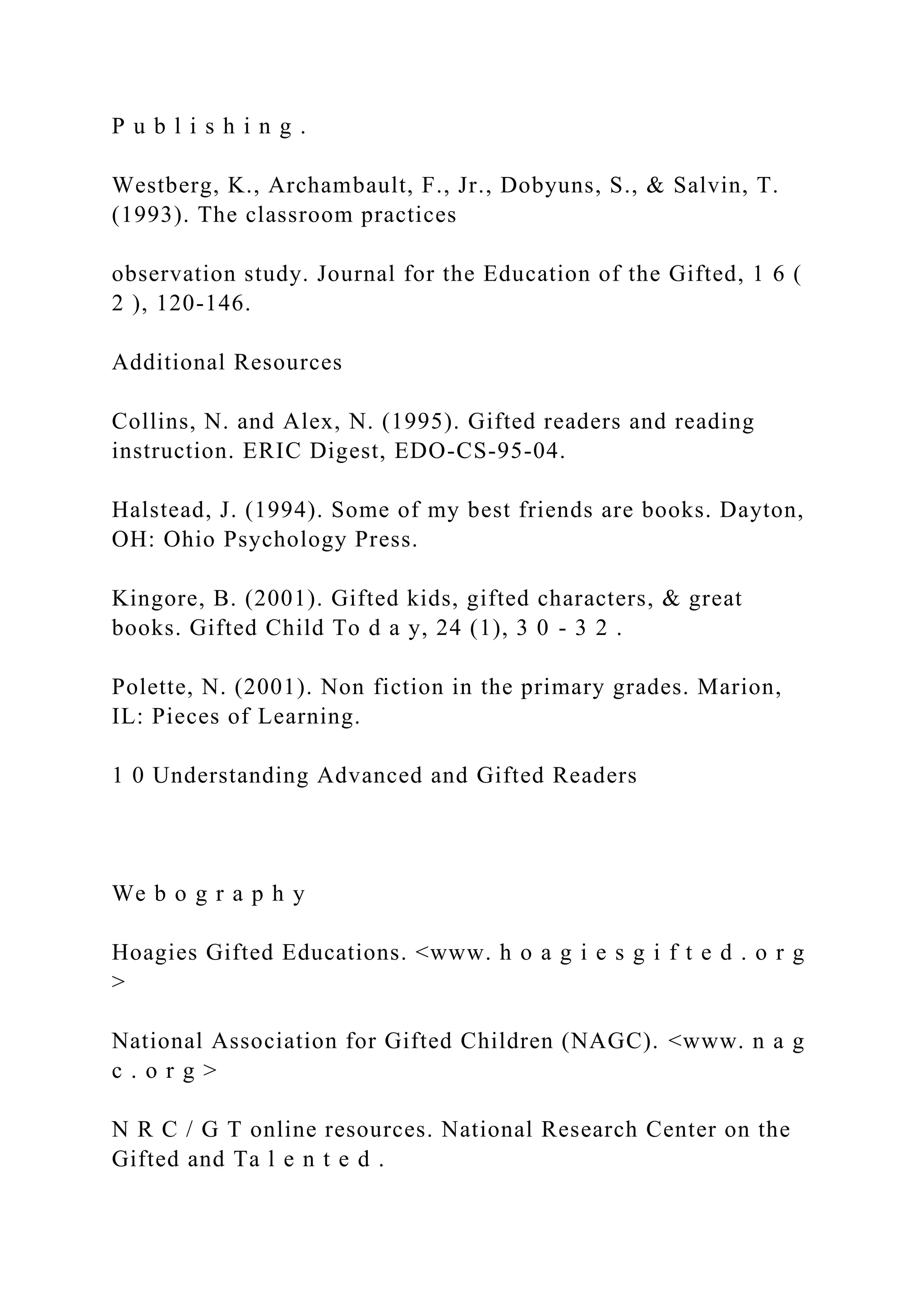 P u b l i s h i n g .
Westberg, K., Archambault, F., Jr., Dobyuns, S., & Salvin, T.
(1993). The classroom practices
observation study. Journal for the Education of the Gifted, 1 6 (
2 ), 120-146.
Additional Resources
Collins, N. and Alex, N. (1995). Gifted readers and reading
instruction. ERIC Digest, EDO-CS-95-04.
Halstead, J. (1994). Some of my best friends are books. Dayton,
OH: Ohio Psychology Press.
Kingore, B. (2001). Gifted kids, gifted characters, & great
books. Gifted Child To d a y, 24 (1), 3 0 - 3 2 .
Polette, N. (2001). Non fiction in the primary grades. Marion,
IL: Pieces of Learning.
1 0 Understanding Advanced and Gifted Readers
We b o g r a p h y
Hoagies Gifted Educations. <www. h o a g i e s g i f t e d . o r g
>
National Association for Gifted Children (NAGC). <www. n a g
c . o r g >
N R C / G T online resources. National Research Center on the
Gifted and Ta l e n t e d .
 